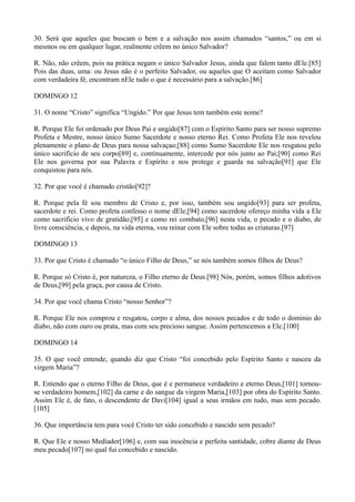 30. Será que aqueles que buscam o bem e a salvação nos assim chamados “santos,” ou em si
mesmos ou em qualquer lugar, realmente crêem no único Salvador?
R. Não, não crêem, pois na prática negam o único Salvador Jesus, ainda que falem tanto dEle.[85]
Pois das duas, uma: ou Jesus não é o perfeito Salvador, ou aqueles que O aceitam como Salvador
com verdadeira fé, encontram nEle tudo o que é necessário para a salvação.[86]
DOMINGO 12
31. O nome “Cristo” significa “Ungido.” Por que Jesus tem também este nome?
R. Porque Ele foi ordenado por Deus Pai e ungido[87] com o Espírito Santo para ser nosso supremo
Profeta e Mestre, nosso único Sumo Sacerdote e nosso eterno Rei. Como Profeta Ele nos revelou
plenamente o plano de Deus para nossa salvaçao;[88] como Sumo Sacerdote Ele nos resgatou pelo
único sacrifício de seu corpo[89] e, continuamente, intercede por nós junto ao Pai;[90] como Rei
Ele nos governa por sua Palavra e Espírito e nos protege e guarda na salvação[91] que Ele
conquistou para nós.
32. Por que você é chamado cristão[92]?
R. Porque pela fé sou membro de Cristo e, por isso, também sou ungido[93] para ser profeta,
sacerdote e rei. Como profeta confesso o nome dEle;[94] como sacerdote ofereço minha vida a Ele
como sacrifício vivo de gratidão;[95] e como rei combato,[96] nesta vida, o pecado e o diabo, de
livre consciência, e depois, na vida eterna, vou reinar com Ele sobre todas as criaturas.[97]
DOMINGO 13
33. Por que Cristo é chamado “o único Filho de Deus,” se nós também somos filhos de Deus?
R. Porque só Cristo é, por natureza, o Filho eterno de Deus.[98] Nós, porém, somos filhos adotivos
de Deus,[99] pela graça, por causa de Cristo.
34. Por que você chama Cristo “nosso Senhor”?
R. Porque Ele nos comprou e resgatou, corpo e alma, dos nossos pecados e de todo o domínio do
diabo, não com ouro ou prata, mas com seu precioso sangue. Assim pertencemos a Ele.[100]
DOMINGO 14
35. O que você entende, quando diz que Cristo “foi concebido pelo Espírito Santo e nasceu da
virgem Maria”?
R. Entendo que o eterno Filho de Deus, que é e permanece verdadeiro e eterno Deus,[101] tornouse verdadeiro homem,[102] da carne e do sangue da virgem Maria,[103] por obra do Espírito Santo.
Assim Ele é, de fato, o descendente de Davi[104] igual a seus irmãos em tudo, mas sem pecado.
[105]
36. Que importância tem para você Cristo ter sido concebido e nascido sem pecado?
R. Que Ele e nosso Mediador[106] e, com sua inocência e perfeita santidade, cobre diante de Deus
meu pecado[107] no qual fui concebido e nascido.

 