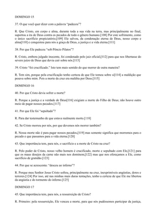 DOMINGO 15
37. O que você quer dizer com a palavra “padeceu”?
R. Que Cristo, em corpo e alma, durante toda a sua vida na terra, mas principalmente no final,
suportou a ira de Deus contra os pecados de todo o gênero humano.[108] Por este sofrimento, como
o único sacrifício propiciatório,[109] Ele salvou, da condenação eterna de Deus, nosso corpo e
alma[110] e conquistou para nós a graça de Deus, a justiça e a vida eterna.[111]
38. Por que Ele padeceu “sob Pôncio Pilatos”?
R. Cristo, embora julgado inocente, foi condenado pelo juiz oficial,[112] para que nos libertasse do
severo juízo de Deus que devia cair sobre nós.[113]
39. Cristo “foi crucificado.” Isto tem mais sentido do que morrer de outra maneira?
R. Tem sim, porque pela crucificação tenho certeza de que Ele tomou sobre si[114] a maldição que
pesava sobre mim. Pois a morte da cruz era maldita por Deus.[115]
DOMINGO 16
40. Por que Cristo devia sofrer a morte?
R. Porque a justiça e a verdade de Deus[116] exigiam a morte do Filho de Deus; não houve outro
meio de pagar nossos pecados.[117]
41. Por que Ele foi “sepultado”?
R. Para dar testemunho de que estava realmente morto.[118]
42. Se Cristo morreu por nós, por que devemos nós morrer também?
R. Nossa morte não é para pagar nossos pecados,[119] mas somente significa que morremos para o
pecado e que passamos para a vida eterna.[120]
43. Que importância tem, para nós, o sacrifício e a morte de Cristo na cruz?
R. Pelo poder de Cristo, nosso velho homem é crucificado, morto e sepultado com Ele,[121] para
que os maus desejos da carne não mais nos dominem,[122] mas que nos ofereçamos a Ele, como
sacrifício de gratidão.[123]
44. Por que se acrescenta: “desceu ao inferno”?
R. Porque meu Senhor Jesus Cristo sofreu, principalmente na cruz, inexprimíveis angústias, dores e
terrores.[124] Por isso, até nas minhas mais duras tentações, tenho a certeza de que Ele me libertou
da angústia e do tormento do inferno.[125]
DOMINGO 17
45. Que importância tem, para nós, a ressurreição de Cristo?
R. Primeiro: pela ressurreição, Ele venceu a morte, para que nós pudéssemos participar da justiça,

 