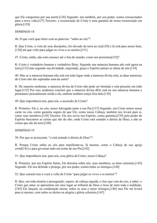 que Ele conquistou por sua morte.[126] Segundo: nós também, por seu poder, somos ressuscitados
para a nova vida.[127] Terceiro: a ressurreição de Cristo é uma garantia de nossa ressurreição em
glória.[128]
DOMINGO 18
46. O que você quer dizer com as palavras: “subiu ao céu”?
R. Que Cristo, à vista de seus discípulos, foi elevado da terra ao céu[129] e lá está para nosso bem,
[130] até que volte para julgar os vivos e os mortos.[131]
47. Cristo, então, não está conosco até o fim do mundo, como nos prometeu[132]?
R. Cristo é verdadeiro homem e verdadeiro Deus. Segundo sua natureza humana não está agora na
terra,[133] mas segundo sua divindade, majestade, graça e Espirito jamais se afasta de nós.[134]
48. Mas se a natureza humana não está em todo lugar onde a natureza divina está, as duas naturezas
de Cristo não são separadas uma da outra?
R. De maneira nenhuma; a natureza divina de Cristo não pode ser limitada e está presente em todo
lugar.[135] Por isso, podemos concluir que a natureza divina dEle está na sua natureza humana e
permanece pessoalmente unida a ela, embora também esteja fora dela.[136]
49. Que importância tem, para nós, a ascensão de Cristo?
R. Primeiro: Ele é, no céu, nosso Advogado junto a seu Pai.[137] Segundo: em Cristo temos nossa
carne no céu, como garantia segura de que Ele, como nosso Cabeça, também nos levará para si,
como seus membros.[138] Terceiro: Ele nos envia seu Espírito, como garantia,[139] pelo poder do
Espírito buscamos as coisas que são do alto, onde Cristo está sentado a direita de Deus, e não as
coisas que são da terra.[140]
DOMINGO 19
50. Por que se acrescenta: “e está sentado à direita de Deus”?
R. Porque Cristo subiu ao céu para manifestar-se, lá mesmo, como o Cabeça de sua igreja
cristã[141] e para governar tudo em nome de seu Pai.[142]
51. Que importância tem, para nós, essa glória de Cristo, nosso Cabeça?
R. Primeiro: por seu Espírito Santo, Ele derrama sobre nós, seus membros, os dons celestiais.[143]
Segundo: Ele nos defende e protege, por seu poder, contra todos os inimigos.[144]
52. Que consolo traz a você a volta de Cristo “para julgar os vivos e os mortos”?
R. Que, em toda miséria e perseguição, espero, de cabeça erguida, o Juiz que vem do céu, a saber: o
Cristo que antes se apresentou em meu lugar ao tribunal de Deus e tirou de mim toda a maldição.
[145] Ele lançará, na condenação eterna, todos os seus e meus inimigos,[146] mas Ele me levará
para si mesmo, com todos os eleitos na alegria e glória celestiais.[147]

 