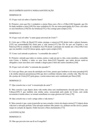 DEUS ESPÍRITO SANTO E NOSSA SANTIFICAÇÃO
DOMINGO 20
53. O que você crê sobre o Espírito Santo?
R. Primeiro: creio que Ele é verdadeiro e eterno Deus com o Pai e o Filho.[148] Segundo: que Ele
foi dado também a mim.[149] Por uma verdadeira fé, Ele me torna participante de Cristo e de todos
os seus benefícios.[150] Ele me fortalece[151] e fica comigo para sempre.[152]
DOMINGO 21
54. O que você crê sobre “a santa igreja universal de Cristo”?
R. Creio que o Filho de Deus[153] reúne, protege e conserva,[154] dentre todo o gênero humano,
[155] sua comunidade[156] eleita para a vida eterna.[157] Isto Ele fez por seu Espírito e sua
Palavra,[158] na unidade da verdadeira fé,[159] desde o princípio do mundo até o fim.[160] Creio
que sou membro vivo[161] dessa igreja, agora e para sempre.[162]
55. Como você entende as palavras: “a comunhão dos santos”?
R. Primeiro: entendo que todos os crentes, juntos e cada um por si, têm, como membros, comunhão
com Cristo, o Senhor, e todos os seus ricos dons.[163] Segundo: que todos devem sentir-se
obrigados a usar seus dons com vontade e alegria para o bem dos outros membros.[164]
56. O que você crê sobre “a remissão dos pecados”?
R. Creio que Deus, por causa da satisfação em Cristo, jamais quer lembrar-se de meus pecados[165]
e de minha natureza pecaminosa,[166] que devo combater durante toda a minha vida. Mas Ele me
dá a justiça de Cristo,[167] pela graça, e assim nunca mais serei condenado por Deus.[168]
DOMINGO 22
57. Que consolo traz a você “a ressurreição da carne”?
R. Meu consolo é que depois desta vida minha alma será imediatamente elevada para Cristo, seu
Cabeça.[169] E que também esta minha carne, ressuscitada pelo poder de Cristo, será unida
novamente à minha alma e se tornará semelhante ao corpo glorioso de Cristo.[170]
58. Que consolo traz a você o artigo sobre a vida eterna ?
R. Meu consolo é que, como já percebo no meu coração o início da alegria eterna,[171] depois desta
vida terei a salvação perfeita. Esta salvação nenhum olho jamais viu, nenhum ouvido ouviu e jamais
surgiu no coração de alguém. Então louvarei a Deus eternamente.[172]
A JUSTIFICAÇÃO
DOMINGO 23
59. Mas que proveito tem sua fé no Evangelho?

 