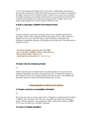 12,3). Os descendentes de Abraão serão o povo eleito, os depositários das promessas
divinas feitas aos patriarcas. Deus forma Israel como seu povo salvando-o da escravidão
do Egipto; conclui com ele a Aliança do Sinai, e dá-lhe a sua Lei, por meio de Moisés.
Os profetas anunciam uma redenção radical do povo e uma salvação que incluirá todas
as nações numa Aliança nova e eterna, que será gravada nos corações. Do povo de
Israel, da descendência do rei David, nascerá o Messias: Jesus.

9. Qual é a etapa plena e definitiva da Revelação de Deus?

65-66
73

É aquela realizada no seu Verbo encarnado, Jesus Cristo, mediador e plenitude da
Revelação. Sendo o Filho Unigénito de Deus feito homem, Ele é a Palavra perfeita e
definitiva do Pai. Com o envio do Filho e o dom do Espírito, a Revelação está,
finalmente, completada, ainda que a fé da Igreja deva recolher todo o seu significado ao
longo dos séculos.



«A partir do momento em que nos deu o Seu Filho,
que é a Sua única e definitiva Palavra, Deus disse-nos
tudo ao mesmo tempo e duma só vez,
e nada mais tem a acrescentar» (S. João da Cruz).



10. Qual o valor das revelações privadas?

67

Embora não pertençam ao depósito da fé, elas podem ajudar a viver esta mesma fé,
desde que mantenham uma estrita orientação para Cristo. O Magistério da Igreja, ao
qual compete discernir as revelações privadas, não pode, por isso, aceitar aquelas que
pretendem superar ou corrigir a Revelação definitiva que é Cristo.



                  A TRANSMISSÃO DA REVELAÇÃO DIVINA

11. Porquê e como deve ser transmitida a Revelação?

74

Deus «quer que todos os homens sejam salvos e cheguem ao conhecimento da verdade»
(1 Tm 2,4), isto é, de Jesus Cristo. Por isso, é necessário que Cristo seja anunciado a
todos os homens, segundo o seu mandamento: «Ide e ensinai todos os povos» (Mt 28,
19). É o que se realiza com a Tradição Apostólica.

12. O que é a Tradição Apostólica?
 