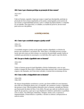 410. Como é que o homem participa na promoção do bem comum?

1913-1917
1926

Cada ser humano, segundo o lugar que ocupa e o papel que desempenha, participa na
promoção do bem comum respeitando as leis justas e encarregando-se de sectores de
que assume a responsabilidade pessoal, como o cuidado da própria família e o empenho
no seu trabalho. Para além disso, os cidadãos, na medida do possível, devem tomar
parte activa na vida pública.



                                A JUSTIÇA SOCIAL



411. Como é que a sociedade assegura a justiça social?

1928-133
1943-1944

A sociedade assegura a justiça social quando respeita a dignidade e os direitos da
pessoa, que constituem o seu próprio fim. Além disso, a sociedade procura a justiça
social, que está conexa ao bem comum e ao exercício da autoridade, quando realiza as
condições que permitam às associações e ao indivíduo obter aquilo a que têm direito.

412. Em que se funda a igualdade entre os homens?

1934-1935
1945

Todos os homens gozam de igual dignidade e direitos fundamentais, uma vez que,
criados à imagem do Deus único e dotados duma alma racional, têm a mesma natureza e
origem e são chamados, em Cristo único salvador, à mesma bem-aventurança divina.

413. Como avaliar a desigualdade entre os homens?

1936-1938
1946-1947

Há iníquas desigualdades económicas e sociais, que ferem milhões de seres humanos;
elas estão em contradição aberta com o Evangelho, são contrárias à justiça, à dignidade
das pessoas e à paz. Mas há também diferenças entre os homens, causadas por factores
que fazem parte do plano de Deus. Com efeito, Ele quer que cada um receba dos outros
aquilo de que precisa, e quer que os que dispõem de «talentos» particulares os partilhem
com os outros. Tais diferenças estimulam e obrigam, muitas vezes, as pessoas à
magnanimidade, à benevolência e à partilha, e incitam as culturas a enriquecerem-se
umas às outras.
 