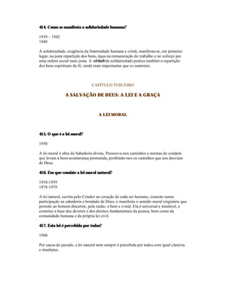 414. Como se manifesta a solidariedade humana?

1939 – 1942
1948

A solidariedade, exigência da fraternidade humana e cristã, manifesta-se, em primeiro
lugar, na justa repartição dos bens, équa na remuneração do trabalho e no esforço por
uma ordem social mais justa. A virtude da solidariedade pratica também a repartição
dos bens espirituais da fé, ainda mais importantes que os materiais.



                               CAPÍTULO TERCEIRO

               A SALVAÇÃO DE DEUS: A LEI E A GRAÇA



                                   A LEI MORAL



415. O que é a lei moral?

1950

A lei moral é obra da Sabedoria divina. Prescreve-nos caminhos e normas de conduta
que levam à bem-aventurança prometida, proibindo-nos os caminhos que nos desviam
de Deus.

416. Em que consiste a lei moral natural?

1954-1959
1978-1979

A lei natural, escrita pelo Criador no coração de cada ser humano, consiste numa
participação na sabedoria e bondade de Deus, e manifesta o sentido moral originário que
permite ao homem discernir, pela razão, o bem e o mal. Ela é universal e imutável, e
constitui a base dos deveres e dos direitos fundamentais da pessoa, bem como da
comunidade humana e da própria lei civil.

417. Esta lei é percebida por todos?

1960

Por causa do pecado, a lei natural nem sempre é percebida por todos com igual clarerza
e imediatez.
 