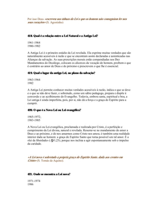 Por isso Deus «escreveu nas tábuas da Lei o que os homens não conseguiam ler nos
seus corações» (S. Agostinho)



418. Qual é a relação entre a Lei Natural e a Antiga Lei?

1961-1964
1980-1982

A Antiga Lei é o primeiro estádio da Lei revelada. Ela exprime muitas verdades que são
naturalmente acessíveis à razão e que se encontram assim declaradas e autenticadas nas
Alianças da salvação. As suas prescrições morais estão compendiadas nos Dez
Mandamentos do Decálogo, colocam os alicerces da vocação do homem, proíbem o que
é contrário ao amor de Deus e do próximo e prescrevem o que lhe é essencial.

419. Qual o lugar da antiga Lei, no plano da salvação?

1963-1964
1982

A Antiga Lei permite conhecer muitas verdades acessíveis à razão, indica o que se deve
e o que se não deve fazer, e sobretudo, como um sábio pedagogo, prepara e dispõe à
conversão e ao acolhimento do Evangelho. Todavia, embora santa, espiritual e boa, a
Lei antiga é ainda imperfeita, pois, por si, não dá a força e a graça do Espírito para a
cumprir.

420. O que é a Nova Lei ou Lei evangélica?

1965-1972;
1983-1985

A Nova Lei ou Lei evangélica, proclamada e realizada por Cristo, é a perfeição e
cumprimento da Lei divina, natural e revelada. Resume-se no mandamento do amor a
Deus e ao próximo, e de nos amarmos como Cristo nos amou; é também uma realidade
interior dada ao homem: a graça do Espírito Santo que torna possível um tal amor. É a
«lei da liberdade» (Tg 1,25), porque nos inclina a agir espontaneamente sob o impulso
da caridade.



«A Lei nova é sobretudo a própria graça do Espírito Santo, dada aos crentes em
Cristo» (S. Tomás de Aquino).



421. Onde se encontra a Lei nova?

1971-1974
1986
 
