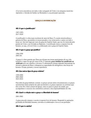 A Lei nova encontra-se em toda a vida e pregação de Cristo e na catequese moral dos
Apóstolos: o Sermão do Senhor na Montanha é a sua principal expressão.



                             GRAÇA E JUSTIFICAÇÃO



422. O que é a justificação?

1987-1995;
2017-2020

A justificação é a obra mais excelente do amor de Deus. É a acção misericordiosa e
gratuita de Deus, que perdoa os nossos pecados e nos torna justos e santos em todo o
nosso ser. Isto tem lugar por meio da graça do Espírito Santo, que nos foi merecida pela
paixão de Cristo e nos foi dada no Baptismo. A justificação inicia a resposta livre do
homem, ou seja, a fé em Cristo e a colaboração com a graça do Espírito Santo.

423. O que é a graça que justifica?

1996-1998
2005 201

A graça é o dom gratuito que Deus nos dá para nos tornar participantes da sua vida
trinitária e capaz de agir por amor d’Ele. É chamada graça habitual ou santificante ou
deificante, pois nos santifica e diviniza. É sobrenatural, porque depende inteiramente da
iniciativa gratuita de Deus e ultrapassa as capacidades da inteligência e das forças do
homem. Escapa, portanto, à nossa experiência.

424. Que outros tipos de graça existem?

1999-2000
2003-2004
2023-2024

Para além da graça habitual, existem: as graças actuais (dons circunstanciais); as graças
sacramentais (dons próprios de cada sacramento); as graças especiais ou carismas (que
têm como fim o bem comum da Igreja), entre as quais as graças de estado, que
acompanham o exercício dos ministérios eclesiais e das responsabilidades da vida.

425. Qual é a relação entre a graça e a liberdade do homem?

2001-2002

A graça precede, prepara e suscita a resposta livre do homem. Responde às aspirações
profundas da liberdade humana, convida-a à colaboração e leva-a à sua perfeição.

426. O que é o mérito?
 