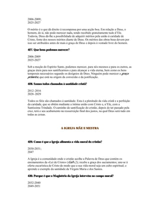 2006-2009;
2025-2027

O mérito é o que dá direito à recompensa por uma acção boa. Em relação a Deus, o
homem, de si, não pode merecer nada, tendo recebido gratuitamente tudo d’Ele.
Todavia, Deus dá-lhe a possibilidade de adquirir méritos pela união à caridade de
Cristo, fonte dos nossos méritos diante de Deus. Os méritos das obras boas devem por
isso ser atribuídos antes de mais à graça de Deus e depois à vontade livre do homem.

427. Que bens podemos merecer?

2006-2009
2025-2027

Sob a moção do Espírito Santo, podemos merecer, para nós mesmos e para os outros, as
graças úteis para nos santificarmos e para alcançar a vida eterna, bem como os bens
temporais necessários segundo os desígnios de Deus. Ninguém pode merecer a graça
primeira, que está na origem da conversão e da justificação.

428. Somos todos chamados à santidade cristã?

2012–2016
2028–2029

Todos os fiéis são chamados à santidade. Esta é a plenitude da vida cristã e a perfeição
da caridade, que se obtém mediante a íntima união com Cristo e, n’Ele, com a
Santíssima Trindade. O caminho de santificação do cristão, depois de ter passado pela
cruz, terá o seu acabamento na ressurreição final dos justos, na qual Deus será tudo em
todas as coisas.



                            A IGREJA MÃE E MESTRA



429. Como é que a Igreja alimenta a vida moral do cristão?

2030-2031;
2047

A Igreja é a comunidade onde o cristão acolhe a Palavra de Deus que contém os
ensinamentos da «Lei de Cristo» (Gal 6,2); recebe a graça dos sacramentos; une-se à
oferta eucarística de Cristo de modo que a sua vida moral seja um culto espiritual; e
aprende o exemplo da santidade da Virgem Maria e dos Santos.

430. Porque é que o Magistério da Igreja intervém no campo moral?

2032-2040
2049-2051
 
