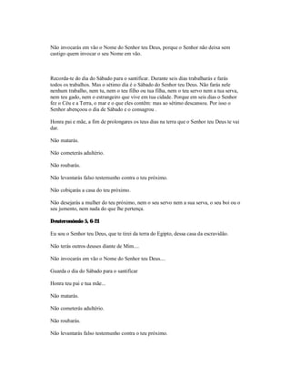 Não invocarás em vão o Nome do Senhor teu Deus, porque o Senhor não deixa sem
castigo quem invocar o seu Nome em vão.



Recorda-te do dia do Sábado para o santificar. Durante seis dias trabalharás e farás
todos os trabalhos. Mas o sétimo dia é o Sábado do Senhor teu Deus. Não farás nele
nenhum trabalho, nem tu, nem o teu filho ou tua filha, nem o teu servo nem a tua serva,
nem teu gado, nem o estrangeiro que vive em tua cidade. Porque em seis dias o Senhor
fez o Céu e a Terra, o mar e o que eles contêm: mas ao sétimo descansou. Por isso o
Senhor abençoou o dia de Sábado e o consagrou .

Honra pai e mãe, a fim de prolongares os teus dias na terra que o Senhor teu Deus te vai
dar.

Não matarás.

Não cometerás adultério.

Não roubarás.

Não levantarás falso testemunho contra o teu próximo.

Não cobiçarás a casa do teu próximo.

Não desejarás a mulher do teu próximo, nem o seu servo nem a sua serva, o seu boi ou o
seu jumento, nem nada do que lhe pertença.

Deuteronómio 5, 6-21

Eu sou o Senhor teu Deus, que te tirei da terra do Egipto, dessa casa da escravidão.

Não terás outros deuses diante de Mim....

Não invocarás em vão o Nome do Senhor teu Deus....

Guarda o dia do Sábado para o santificar

Honra teu pai e tua mãe...

Não matarás.

Não cometerás adultério.

Não roubarás.

Não levantarás falso testemunho contra o teu próximo.
 