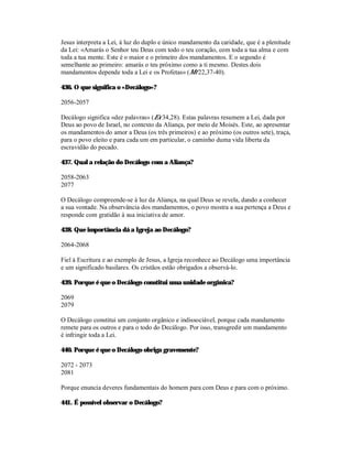 Jesus interpreta a Lei, à luz do duplo e único mandamento da caridade, que é a plenitude
da Lei: «Amarás o Senhor teu Deus com todo o teu coração, com toda a tua alma e com
toda a tua mente. Este é o maior e o primeiro dos mandamentos. E o segundo é
semelhante ao primeiro: amarás o teu próximo como a ti mesmo. Destes dois
mandamentos depende toda a Lei e os Profetas» (Mt 22,37-40).

436. O que significa o «Decálogo»?

2056-2057

Decálogo significa «dez palavras» (Ex 34,28). Estas palavras resumem a Lei, dada por
Deus ao povo de Israel, no contexto da Aliança, por meio de Moisés. Este, ao apresentar
os mandamentos do amor a Deus (os três primeiros) e ao próximo (os outros sete), traça,
para o povo eleito e para cada um em particular, o caminho duma vida liberta da
escravidão do pecado.

437. Qual a relação do Decálogo com a Aliança?

2058-2063
2077

O Decálogo compreende-se à luz da Aliança, na qual Deus se revela, dando a conhecer
a sua vontade. Na observância dos mandamentos, o povo mostra a sua pertença a Deus e
responde com gratidão à sua iniciativa de amor.

438. Que importância dá a Igreja ao Decálogo?

2064-2068

Fiel à Escritura e ao exemplo de Jesus, a Igreja reconhece ao Decálogo uma importância
e um significado basilares. Os cristãos estão obrigados a observá-lo.

439. Porque é que o Decálogo constitui uma unidade orgânica?

2069
2079

O Decálogo constitui um conjunto orgânico e indissociável, porque cada mandamento
remete para os outros e para o todo do Decálogo. Por isso, transgredir um mandamento
é infringir toda a Lei.

440. Porque é que o Decálogo obriga gravemente?

2072 - 2073
2081

Porque enuncia deveres fundamentais do homem para com Deus e para com o próximo.

441. É possível observar o Decálogo?
 