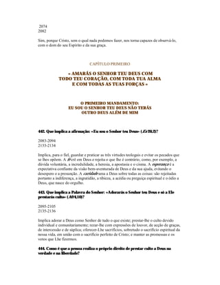 2074
2082

Sim, porque Cristo, sem o qual nada podemos fazer, nos torna capazes de observá-lo,
com o dom do seu Espírito e da sua graça.



                                 CAPÍTULO PRIMEIRO

                « AMARÁS O SENHOR TEU DEUS COM
             TODO TEU CORAÇÃO, COM TODA TUA ALMA
                  E COM TODAS AS TUAS FORÇAS »



                        O PRIMEIRO MANDAMENTO:
                   EU SOU O SENHOR TEU DEUS NÃO TERÁS
                        OUTRO DEUS ALÉM DE MIM



442. Que implica a afirmação: «Eu sou o Senhor teu Deus» (Ex 20,2)?

2083-2094
2133-2134

Implica, para o fiel, guardar e praticar as três virtudes teologais e evitar os pecados que
se lhes opõem. A fé crê em Deus e rejeita o que lhe é contrário, como, por exemplo, a
dúvida voluntária, a incredulidade, a heresia, a apostasia e o cisma. A esperança é a
expectativa confiante da visão bem-aventurada de Deus e da sua ajuda, evitando o
desespero e a presunção. A caridade ama a Deus sobre todas as coisas: são rejeitadas
portanto a indiferença, a ingratidão, a tibieza, a acédia ou preguiça espiritual e o ódio a
Deus, que nasce do orgulho.

443. Que implica a Palavra do Senhor: «Adorarás o Senhor teu Deus e só a Ele
prestarás culto» (Mt 4,10)?

2095-2105
2135-2136

Implica adorar a Deus como Senhor de tudo o que existe; prestar-lhe o culto devido
individual e comunitariamente; rezar-lhe com expressões de louvor, de acção de graças,
de intercessão e de súplica; oferecer-Lhe sacrifícios, sobretudo o sacrifício espiritual da
nossa vida, em união com o sacrifício perfeito de Cristo; e manter as promessas e os
votos que Lhe fizermos.

444. Como é que a pessoa realiza o próprio direito de prestar culto a Deus na
verdade e na liberdade?
 