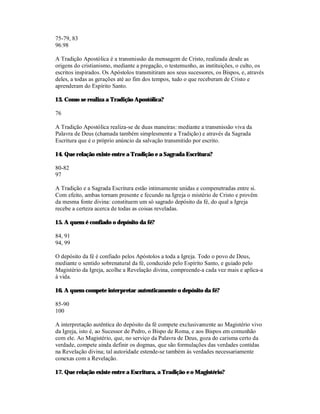 75-79, 83
96.98

A Tradição Apostólica é a transmissão da mensagem de Cristo, realizada desde as
origens do cristianismo, mediante a pregação, o testemunho, as instituições, o culto, os
escritos inspirados. Os Apóstolos transmitiram aos seus sucessores, os Bispos, e, através
deles, a todas as gerações até ao fim dos tempos, tudo o que receberam de Cristo e
aprenderam do Espírito Santo.

13. Como se realiza a Tradição Apostólica?

76

A Tradição Apostólica realiza-se de duas maneiras: mediante a transmissão viva da
Palavra de Deus (chamada também simplesmente a Tradição) e através da Sagrada
Escritura que é o próprio anúncio da salvação transmitido por escrito.

14. Que relação existe entre a Tradição e a Sagrada Escritura?

80-82
97

A Tradição e a Sagrada Escritura estão intimamente unidas e compenetradas entre si.
Com efeito, ambas tornam presente e fecundo na Igreja o mistério de Cristo e provêm
da mesma fonte divina: constituem um só sagrado depósito da fé, do qual a Igreja
recebe a certeza acerca de todas as coisas reveladas.

15. A quem é confiado o depósito da fé?

84, 91
94, 99

O depósito da fé é confiado pelos Apóstolos a toda a Igreja. Todo o povo de Deus,
mediante o sentido sobrenatural da fé, conduzido pelo Espírito Santo, e guiado pelo
Magistério da Igreja, acolhe a Revelação divina, compreende-a cada vez mais e aplica-a
à vida.

16. A quem compete interpretar autenticamente o depósito da fé?

85-90
100

A interpretação autêntica do depósito da fé compete exclusivamente ao Magistério vivo
da Igreja, isto é, ao Sucessor de Pedro, o Bispo de Roma, e aos Bispos em comunhão
com ele. Ao Magistério, que, no serviço da Palavra de Deus, goza do carisma certo da
verdade, compete ainda definir os dogmas, que são formulações das verdades contidas
na Revelação divina; tal autoridade estende-se também às verdades necessariamente
conexas com a Revelação.

17. Que relação existe entre a Escritura, a Tradição e o Magistério?
 