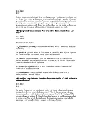 2104-2109
2137

Todo o homem tem o direito e o dever moral de procurar a verdade, em especial no que
se refere a Deus e à sua Igreja, e, uma vez conhecida, de a abraçar e guardar fielmente,
prestando a Deus um culto autêntico. Ao mesmo tempo, a dignidade da pessoa humana
requer que, em matéria religiosa, ninguém seja forçado a agir contra a própria
consciência nem seja impedido de agir em conformidade com ela, dentro dos limites da
ordem pública, privada ou publicamente, de forma individual ou associada.

445. Que proíbe Deus ao ordenar: «Não terás outros deuses perante Mim» (Ex
20,2)?

2110-2128
2138-2140

Este mandamento proíbe:

- o politeísmo e a idolatria, que diviniza uma criatura, o poder, o dinheiro, e até mesmo
o demónio;

- a superstição, que é um desvio do culto devido ao verdadeiro Deus, e que se expressa
nas várias formas de adivinhação, magia, feitiçaria e espiritismo;

- a irreligião, expressa no tentar a Deus com palavras ou actos, no sacrilégio, que
profana pessoas ou coisas sagradas sobretudo a Eucaristia, e na simonia, que pretende
comprar ou vender realidades espirituais;

- o ateísmo, que nega a existência de Deus, fundando-se muitas vezes numa falsa
concepção de autonomia humana;

- o agnosticismo, segundo o qual nada se poder saber de Deus, e que inclui o
indiferentismo e o ateísmo prático.

446. Ao dizer: «não farás para ti qualquer imagem esculpida» (Ex 20,3) proíbe-se o
culto das imagens?

2129-2132
2141

No Antigo Testamento, este mandamento proíbe representar o Deus absolutamente
transcendente. Porém, a partir da Encarnação do Filho de Deus, o culto cristão das
imagens sagradas é justificado (como afirma o segundo Concílio de Niceia, de 787),
porque se funda no Mistério do Filho de Deus feito homem, no qual Deus transcendente
se torna visível. Não se trata duma adoração da imagem, mas de uma veneração de
quem nela é representado: Cristo, a Virgem, os Anjos e os Santos.
 