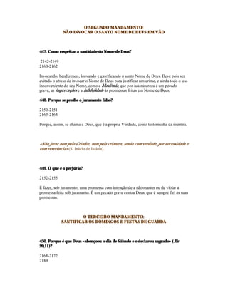 O SEGUNDO MANDAMENTO:
             NÃO INVOCAR O SANTO NOME DE DEUS EM VÃO



447. Como respeitar a santidade do Nome de Deus?

2142-2149
2160-2162

Invocando, bendizendo, louvando e glorificando o santo Nome de Deus. Deve pois ser
evitado o abuso de invocar o Nome de Deus para justificar um crime, e ainda todo o uso
inconveniente do seu Nome, como a blasfémia, que por sua natureza é um pecado
grave, as imprecações e a infidelidade às promessas feitas em Nome de Deus.

448. Porque se proíbe o juramento falso?

2150-2151
2163-2164

Porque, assim, se chama a Deus, que é a própria Verdade, como testemunha da mentira.



«Não jurar nem pelo Criador, nem pela criatura, senão com verdade, por necessidade e
com reverência» (S. Inácio de Loiola).



449. O que é o perjúrio?

2152-2155

É fazer, sob juramento, uma promessa com intenção de a não manter ou de violar a
promessa feita sob juramento. É um pecado grave contra Deus, que é sempre fiel às suas
promessas.



                     O TERCEIRO MANDAMENTO:
            SANTIFICAR OS DOMINGOS E FESTAS DE GUARDA



450. Porque é que Deus «abençoou o dia de Sábado e o declarou sagrado» (Ex
20,11)?

2168-2172
2189
 