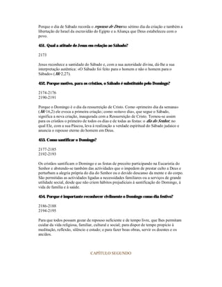 Porque o dia de Sábado recorda o repouso de Deus no sétimo dia da criação e também a
libertação de Israel da escravidão do Egipto e a Aliança que Deus estabeleceu com o
povo.

451. Qual a atitude de Jesus em relação ao Sábado?

2173

Jesus reconhece a santidade do Sábado e, com a sua autoridade divina, dá-lhe a sua
interpretação autêntica: «O Sábado foi feito para o homem e não o homem para o
Sábado» (Mc 2,27).

452. Porque motivo, para os cristãos, o Sábado é substituído pelo Domingo?

2174-2176
2190-2191

Porque o Domingo é o dia da ressurreição de Cristo. Como «primeiro dia da semana»
(Mc 16,2) ele evoca a primeira criação; como «oitavo dia», que segue o Sábado,
significa a nova criação, inaugurada com a Ressurreição de Cristo. Tornou-se assim
para os cristãos o primeiro de todos os dias e de todas as festas: o dia do Senhor, no
qual Ele, com a sua Páscoa, leva à realização a verdade espiritual do Sábado judaico e
anuncia o repouso eterno do homem em Deus.

453. Como santificar o Domingo?

2177-2185
2192-2193

Os cristãos santificam o Domingo e as festas de preceito participando na Eucaristia do
Senhor e abstendo-se também das actividades que o impedem de prestar culto a Deus e
perturbam a alegria própria do dia do Senhor ou o devido descanso da mente e do corpo.
São permitidas as actividades ligadas a necessidades familiares ou a serviços de grande
utilidade social, desde que não criem hábitos prejudiciais à santificação do Domingo, à
vida de família e à saúde.

454. Porque é importante reconhecer civilmente o Domingo como dia festivo?

2186-2188
2194-2195

Para que todos possam gozar de repouso suficiente e de tempo livre, que lhes permitam
cuidar da vida religiosa, familiar, cultural e social; para dispor de tempo propício à
meditação, reflexão, silêncio e estudo; e para fazer boas obras, servir os doentes e os
anciãos.



                               CAPÍTULO SEGUNDO
 