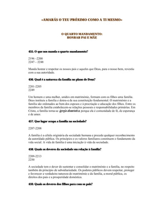 «AMARÁS O TEU PRÓXIMO COMO A TI MESMO»



                           O QUARTO MANDAMENTO:
                              HONRAR PAI E MÃE



455. O que nos manda o quarto mandamento?

2196 –2200
2247 – 2248

Manda honrar e respeitar os nossos pais e aqueles que Deus, para o nosso bem, revestiu
com a sua autoridade.

456. Qual é a natureza da família no plano de Deus?

2201-2205
2249

Um homem e uma mulher, unidos em matrimónio, formam com os filhos uma família.
Deus instituiu a família e dotou-a da sua constituição fundamental. O matrimónio e a
família são ordenados ao bem dos esposos e à procriação e educação dos filhos. Entre os
membros da família estabelecem-se relações pessoais e responsabilidades primárias. Em
Cristo, a família torna-se igreja doméstica, porque ela é comunidade de fé, de esperança
e de amor.

457. Que lugar ocupa a família na sociedade?

2207-2208

A família é a célula originária da sociedade humana e precede qualquer reconhecimento
da autoridade pública. Os princípios e os valores familiares constituem o fundamento da
vida social. A vida de família é uma iniciação à vida da sociedade.

458. Quais os deveres da sociedade em relação à família?

2209-2213
2250

A sociedade tem o dever de sustentar e consolidar o matrimónio e a família, no respeito
também do princípio de subsidiariedade. Os poderes públicos devem respeitar, proteger
e favorecer a verdadeira natureza do matrimónio e da família, a moral pública, os
direitos dos pais e a prosperidade doméstica.

459. Quais os deveres dos filhos para com os pais?
 