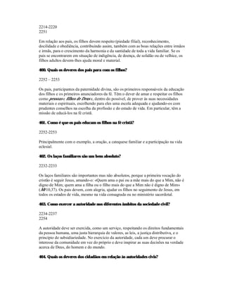 2214-2220
2251

Em relação aos pais, os filhos devem respeito (piedade filial), reconhecimento,
docilidade e obediência, contribuindo assim, também com as boas relações entre irmãos
e irmãs, para o crescimento da harmonia e da santidade de toda a vida familiar. Se os
pais se encontrarem em situação de indigência, de doença, de solidão ou de velhice, os
filhos adultos devem-lhes ajuda moral e material.

460. Quais os deveres dos pais para com os filhos?

2252 – 2253

Os pais, participantes da paternidade divina, são os primeiros responsáveis da educação
dos filhos e os primeiros anunciadores da fé. Têm o dever de amar e respeitar os filhos
como pessoas e filhos de Deus e, dentro do possível, de prover às suas necessidades
materiais e espirituais, escolhendo para eles uma escola adequada e ajudando-os com
prudentes conselhos na escolha da profissão e do estado de vida. Em particular, têm a
missão de educá-los na fé cristã.

461. Como é que os pais educam os filhos na fé cristã?

2252-2253

Principalmente com o exemplo, a oração, a catequese familiar e a participação na vida
eclesial.

462. Os laços familiares são um bem absoluto?

2232-2233

Os laços familiares são importantes mas não absolutos, porque a primeira vocação do
cristão é seguir Jesus, amando-o: «Quem ama o pai ou a mãe mais do que a Mim, não é
digno de Mim; quem ama a filha ou o filho mais do que a Mim não é digno de Mim»
(Mt 10,37). Os pais devem, com alegria, ajudar os filhos no seguimento de Jesus, em
todos os estados de vida, mesmo na vida consagrada ou no ministério sacerdotal.

463. Como exercer a autoridade nos diferentes âmbitos da sociedade civil?

2234-2237
2254

A autoridade deve ser exercida, como um serviço, respeitando os direitos fundamentais
da pessoa humana, uma justa hierarquia de valores, as leis, a justiça distributiva, e o
princípio de subsidiariedade. No exercício da autoridade, cada um deve procurar o
interesse da comunidade em vez do próprio e deve inspirar as suas decisões na verdade
acerca de Deus, do homem e do mundo.

464. Quais os deveres dos cidadãos em relação às autoridades civis?
 
