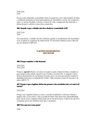 2238-2241
2255

Os que estão submetidos à autoridade vejam os superiores como representantes de Deus
e colaborem lealmente no bom funcionamento da vida pública e social. Isto comporta o
amor e o serviço da pátria, o direito e o dever de votar, o pagamento dos impostos, a
defesa do país e o direito a uma crítica construtiva.

465. Quando é que o cidadão não deve obedecer à autoridade civil?

2242-2243
2256

Em consciência, o cidadão não deve obedecer quando os mandamentos das autoridades
civis se opõem às exigências da ordem moral: «É necessário obedecer mais a Deus do
que aos homens» (Act 5,29).



                           O QUINTO MANDAMENTO:
                                 NÃO MATAR



466. Porque respeitar a vida humana?

2258-2262
2318-2320

Porque é sagrada. Desde o seu início ela supõe a acção criadora de Deus e mantém-se
para sempre numa relação especial com o Criador, seu único fim. A ninguém é lícito
destruir directamente um ser humano inocente, pois é um acto gravemente contrário à
dignidade da pessoa e à santidade do Criador. «Não causarás a morte do inocente e do
justo» (Ex 23, 7).

467. Porque é que a legítima defesa das pessoas e das sociedades não vai contra tal
norma?

2263-2265

Porque com a legítima defesa se exerce a escolha de defender e valorizar o direito à
própria vida e à dos outros, e não a escolha de matar. Para quem tem responsabilidade
pela vida do outro, a legítima defesa pode até ser um dever grave. Todavia ela não deve
comportar um uso da violência maior que o necessário.

468. Para que serve uma pena?

2266
 