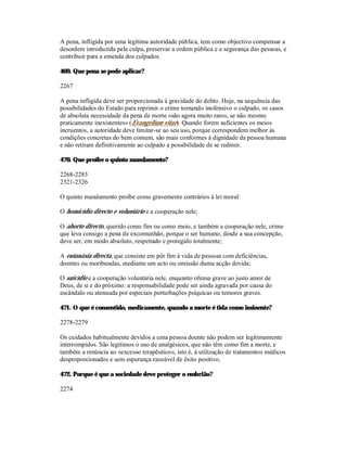 A pena, infligida por uma legítima autoridade pública, tem como objectivo compensar a
desordem introduzida pela culpa, preservar a ordem pública e a segurança das pessoas, e
contribuir para a emenda dos culpados.

469. Que pena se pode aplicar?

2267

A pena infligida deve ser proporcionada à gravidade do delito. Hoje, na sequência das
possibilidades do Estado para reprimir o crime tornando inofensivo o culpado, os casos
de absoluta necessidade da pena de morte «são agora muito raros, se não mesmo
praticamente inexistentes» (Evangelium vitae). Quando forem suficientes os meios
incruentos, a autoridade deve limitar-se ao seu uso, porque correspondem melhor às
condições concretas do bem comum, são mais conformes à dignidade da pessoa humana
e não retiram definitivamente ao culpado a possibilidade de se redimir.

470. Que proíbe o quinto mandamento?

2268-2283
2321-2326

O quinto mandamento proíbe como gravemente contrários à lei moral:

O homicídio directo e voluntário e a cooperação nele;

O aborto directo, querido como fim ou como meio, e também a cooperação nele, crime
que leva consigo a pena de excomunhão, porque o ser humano, desde a sua concepção,
deve ser, em modo absoluto, respeitado e protegido totalmente;

A eutanásia directa, que consiste em pôr fim à vida de pessoas com deficiências,
doentes ou moribundas, mediante um acto ou omissão duma acção devida;

O suicídio e a cooperação voluntária nele, enquanto ofensa grave ao justo amor de
Deus, de si e do próximo: a responsabilidade pode ser ainda agravada por causa do
escândalo ou atenuada por especiais perturbações psíquicas ou temores graves.

471. O que é consentido, medicamente, quando a morte é tida como iminente?

2278-2279

Os cuidados habitualmente devidos a uma pessoa doente não podem ser legitimamente
interrompidos. São legítimos o uso de analgésicos, que não têm como fim a morte, e
também a renúncia ao «excesso terapêutico», isto é, à utilização de tratamentos médicos
desproporcionados e sem esperança razoável de êxito positivo.

472. Porque é que a sociedade deve proteger o embrião?

2274
 