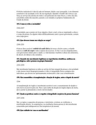 O direito inalienável à vida de cada ser humano, desde a sua concepção, é um elemento
constitutivo da sociedade civil e da sua legislação. Quando o Estado não coloca a sua
força ao serviço dos direitos de todos e em particular dos mais fracos, e entre eles dos
concebidos ainda não nascidos, passam a ser minados os próprios fundamentos do
Estado de direito.

473. Como se evita o escândalo?

2284-2287

O escândalo, que consiste em levar alguém a fazer o mal, evita-se respeitando a alma e
o corpo da pessoa. Se alguém induz deliberadamente outro a pecar gravemente, comete
uma culpa grave.

474. Que deveres temos em relação ao corpo?

2288-2291

O dever dum razoável cuidado da saúde física, da nossa e da dos outros, evitando
todavia o culto do corpo e toda a espécie de excessos. Evitar o uso de estupefacientes,
com gravíssimos danos para a saúde e a vida humana e também o abuso dos alimentos,
do álcool, do tabaco e dos remédios.

475. Quando são moralmente legítimas as experiências científicas, médicas ou
psicológicas, sobre pessoas ou grupos humanos?

2292-2295

São moralmente legítimas se estão ao serviço do bem integral da pessoa e da sociedade
e não trazem riscos desproporcionados à vida e à integridade física e psíquica dos
indivíduos, que devem ser oportunamente esclarecidos e dar o seu consentimento.

476. São consentidos a transplantação e doação de órgãos, antes e depois da morte?

2296

A transplantação de órgãos é moralmente aceitável com o consentimento do doador e
sem riscos excessivos para ele. Para o acto nobre da doação de órgãos depois da morte,
deve acertar-se plenamente a morte real do doador.

477. Quais as práticas contra o respeito à integridade corpórea da pessoa humana?

2297-2298

São: os raptos e sequestros de pessoas, o terrorismo, a tortura, as violências, a
esterilização directa. As amputações e as mutilações duma pessoa só são moralmente
consentidas para indispensáveis fins terapêuticos da mesma.

478. Que cuidado ter com os moribundos?
 