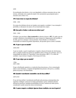 2299

Os moribundos têm direito a viver com dignidade os últimos momentos da sua vida
terrena, sobretudo com a ajuda da oração e dos sacramentos que preparam para o
encontro com o Deus vivo.

479. Como tratar os corpos dos defuntos?

2300 – 2301

Os corpos dos defuntos devem ser tratados com respeito e caridade. A sua cremação é
permitida, se não puser em causa a fé na ressurreição dos corpos.

480. Que pede o Senhor a cada um em ordem à paz?

2302 – 2303

O Senhor, que proclama «bem-aventurados os obreiros da paz» (Mt 5, 9), pede a paz do
coração e denuncia a imoralidade da ira, que é desejo de vingança pelo mal recebido, e
do ódio, que leva a desejar o mal ao próximo. Estas atitudes, se voluntárias e
consentidas em matéria de grande importância, são pecados graves contra a caridade.

481. O que é a paz no mundo?

2304-2305

A paz no mundo, a qual é exigida para o respeito e desenvolvimento da vida humana,
não é a simples ausência de guerra ou equilíbrio entre as forças em contraste, mas é «a
tranquilidade da ordem» (S. Agostinho), «fruto da justiça» (Is 32, 17) e efeito da
caridade. A paz terrena é imagem e fruto da paz de Cristo.

482. O que exige a paz no mundo?

2304;
2307–2308

Exige a distribuição equitativa e a tutela dos bens das pessoas, a livre comunicação
entre os seres humanos, o respeito da dignidade das pessoas e dos povos, a assídua
prática da justiça e da fraternidade.

483. Quando é moralmente consentido o uso da força militar?

2307-2310

O uso da força militar é moralmente justificado pela presença contemporânea das
seguintes condições: certeza de um dano permanente e grave; ineficácia doutras
alternativas pacíficas; fundadas possibilidades de êxito; ausência de males piores,
considerado o poder actual dos meios de destruição.

484. A quem compete a avaliação rigorosa dessas condições, em caso de guerra?
 