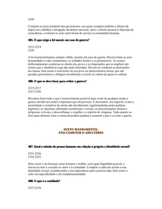2309

Compete ao juízo prudente dos governantes, aos quais compete também o direito de
impor aos cidadãos a obrigação da defesa nacional, salvo o direito pessoal à objecção de
consciência, a realizar-se com outra forma de serviço à comunidade humana.

485. O que exige a lei moral, em caso de guerra?

2312-2314
2328

A lei moral permanece sempre válida, mesmo em caso de guerra. Devem tratar-se com
humanidade os não combatentes, os soldados feridos e os prisioneiros. As acções
deliberadamente contrárias ao direito dos povos e as disposições que as impõem são
crimes que a obediência cega não pode desculpar. Devem-se condenar as destruições
em massa, bem como o extermínio de um povo ou duma minoria étnica, que são
pecados gravíssimos e obrigam moralmente a resistir às ordens de quem os ordena.

486. O que se deve fazer para evitar a guerra?

2315-2317
2327-2330

Devemos fazer tudo o que é razoavelmente possível para evitar de qualquer modo a
guerra, devido aos males e injustiças que ela provoca. É necessário, em especial, evitar a
acumulação e comércio de armas não devidamente regulamentadas pelos poderes
legítimos; as injustiças sobretudo económicas e sociais; as discriminações étnicas e
religiosas; a inveja, a desconfiança, o orgulho e o espírito de vingança. Tudo quanto se
fizer para eliminar estas e outras desordens ajudará a construir a paz e a evitar a guerra.



                            SEXTO MANDAMENTO:
                          NÃO COMETER O ADULTÉRIO



487. Qual a missão da pessoa humana em relação à própria a identidade sexual?

2331-2336.
2392-2393

Deus criou o ser humano como homem e mulher, com igual dignidade pessoal, e
inscreveu nele a vocação ao amor e à comunhão. Compete a cada um aceitar a sua
identidade sexual, reconhecendo a sua importância para a pessoa toda, bem como o
valor da especificidade e da complementaridade.

488. O que é a castidade?

2337-2338
 