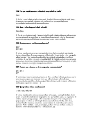 504. Em que condições existe o direito à propriedade privada?

2403

O direito à propriedade privada existe se ela for adquirida ou recebida de modo justo e
desde que seja respeitado o destino universal dos bens para a satisfação das
necessidades fundamentais de todos os homens.

505. Qual é o fim da propriedade privada?

2404-2406

O fim da propriedade privada é a garantia da liberdade e da dignidade de cada uma das
pessoas, ajudando-as a satisfazer as necessidades fundamentais próprias daqueles por
quem se tem a responsabilidade e dos outros que vivem em necessidade.

506. O que prescreve o sétimo mandamento?

2407
2450-2451

O sétimo mandamento prescreve o respeito dos bens alheios, mediante a prática da
justiça e da caridade, da temperança e da solidariedade. Em particular, exige o respeito
das promessas e dos contractos estipulados; a reparação da injustiça cometida e a
restituição do mal feito; o respeito pela integridade da criação mediante o uso prudente
e moderado dos recursos minerais, vegetais e animais que há no universo, com especial
atenção para com as espécies ameaçadas de extinção.

507. Como é que o homem se deve comportar com os animais?

2416-2418
257

O homem deve tratar os animais, criaturas de Deus, com benevolência, evitando quer o
amor excessivo para com eles, quer o seu uso indiscriminado, sobretudo para
experimentações científicas efectuadas para lá dos limites razoáveis e com sofrimentos
inúteis para os próprios animais. ( )

508. Que proíbe o sétimo mandamento?

2408-2413 2453-2455

O sétimo mandamento, antes de mais, proíbe o furto que é a usurpação do bem alheio
contra a razoável vontade do seu proprietário. É o que também sucede no pagamento de
salários injustos; na especulação sobre o valor dos bens para obter vantagens com
prejuízo para os outros; na falsificação de cheques ou facturas. Proíbe, além disso,
cometer fraudes fiscais ou comerciais, causar um dano às propriedades privadas ou
públicas. Proíbe também a usura, a corrupção, o abuso privado dos bens sociais, os
trabalhos culpavelmente mal feitos e o esbanjamento. ( )
 