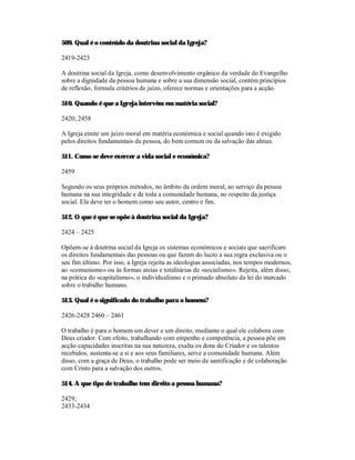 509. Qual é o conteúdo da doutrina social da Igreja?

2419-2423

A doutrina social da Igreja, como desenvolvimento orgânico da verdade do Evangelho
sobre a dignidade da pessoa humana e sobre a sua dimensão social, contém princípios
de reflexão, formula critérios de juízo, oferece normas e orientações para a acção.

510. Quando é que a Igreja intervém em matéria social?

2420; 2458

A Igreja emite um juízo moral em matéria económica e social quando isto é exigido
pelos direitos fundamentais da pessoa, do bem comum ou da salvação das almas.

511. Como se deve exercer a vida social e económica?

2459

Segundo os seus próprios métodos, no âmbito da ordem moral, ao serviço da pessoa
humana na sua integridade e de toda a comunidade humana, no respeito da justiça
social. Ela deve ter o homem como seu autor, centro e fim.

512. O que é que se opõe à doutrina social da Igreja?

2424 – 2425

Opõem-se à doutrina social da Igreja os sistemas económicos e sociais que sacrificam
os direitos fundamentais das pessoas ou que fazem do lucro a sua regra exclusiva ou o
seu fim último. Por isso, a Igreja rejeita as ideologias associadas, nos tempos modernos,
ao «comunismo» ou às formas ateias e totalitárias de «socialismo». Rejeita, além disso,
na prática do «capitalismo», o individualismo e o primado absoluto da lei do mercado
sobre o trabalho humano.

513. Qual é o significado do trabalho para o homem?

2426-2428 2460 – 2461

O trabalho é para o homem um dever e um direito, mediante o qual ele colabora com
Deus criador. Com efeito, trabalhando com empenho e competência, a pessoa põe em
acção capacidades inscritas na sua natureza, exalta os dons do Criador e os talentos
recebidos, sustenta-se a si e aos seus familiares, serve a comunidade humana. Além
disso, com a graça de Deus, o trabalho pode ser meio de santificação e de colaboração
com Cristo para a salvação dos outros.

514. A que tipo de trabalho tem direito a pessoa humana?

2429;
2433-2434
 