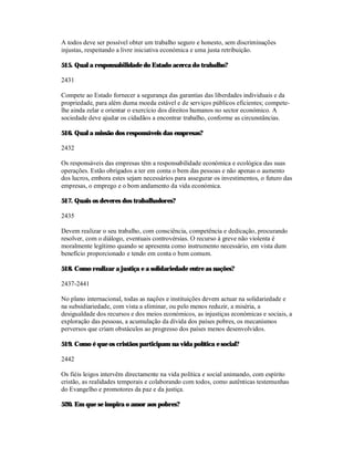 A todos deve ser possível obter um trabalho seguro e honesto, sem discriminações
injustas, respeitando a livre iniciativa económica e uma justa retribuição.

515. Qual a responsabilidade do Estado acerca do trabalho?

2431

Compete ao Estado fornecer a segurança das garantias das liberdades individuais e da
propriedade, para além duma moeda estável e de serviços públicos eficientes; compete-
lhe ainda zelar e orientar o exercício dos direitos humanos no sector económico. A
sociedade deve ajudar os cidadãos a encontrar trabalho, conforme as circunstâncias.

516. Qual a missão dos responsáveis das empresas?

2432

Os responsáveis das empresas têm a responsabilidade económica e ecológica das suas
operações. Estão obrigados a ter em conta o bem das pessoas e não apenas o aumento
dos lucros, embora estes sejam necessários para assegurar os investimentos, o futuro das
empresas, o emprego e o bom andamento da vida económica.

517. Quais os deveres dos trabalhadores?

2435

Devem realizar o seu trabalho, com consciência, competência e dedicação, procurando
resolver, com o diálogo, eventuais controvérsias. O recurso à greve não violenta é
moralmente legítimo quando se apresenta como instrumento necessário, em vista dum
benefício proporcionado e tendo em conta o bem comum.

518. Como realizar a justiça e a solidariedade entre as nações?

2437-2441

No plano internacional, todas as nações e instituições devem actuar na solidariedade e
na subsidiariedade, com vista a eliminar, ou pelo menos reduzir, a miséria, a
desigualdade dos recursos e dos meios económicos, as injustiças económicas e sociais, a
exploração das pessoas, a acumulação da dívida dos países pobres, os mecanismos
perversos que criam obstáculos ao progresso dos países menos desenvolvidos.

519. Como é que os cristãos participam na vida política e social?

2442

Os fiéis leigos intervêm directamente na vida política e social animando, com espírito
cristão, as realidades temporais e colaborando com todos, como autênticas testemunhas
do Evangelho e promotores da paz e da justiça.

520. Em que se inspira o amor aos pobres?
 