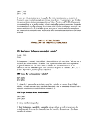 2443 – 2449
2462 – 2463

O amor aos pobres inspira-se no Evangelho das bem-aventuranças e no exemplo de
Jesus com a sua constante atenção aos pobres. Jesus disse: «Todas as vezes que fizerdes
isto a um só destes irmãos mais pequeninos, a Mim o fizestes» (Mt 25,40). O amor aos
pobres manifesta-se na acção contra a pobreza material e contra as numerosas formas de
pobreza cultural, moral e religiosa. As obras de misericórdia, espirituais e corporais e as
numerosas instituições de beneficência que surgiram ao longo dos séculos, constituem
um concreto testemunho do amor preferencial pelos pobres que caracteriza os discípulos
de Jesus.



                         OITAVO MANDAMENTO:
                   NÃO LEVANTAR FALSOS TESTEMUNHOS



521. Qual o dever do homem em relação à verdade?

2464 – 2470
2504

Toda a pessoa é chamada à sinceridade e à veracidade no agir e no falar. Cada um tem o
dever de procurar a verdade e de aderir a ela, organizando toda a sua vida segundo as
exigências da verdade. Em Jesus Cristo, a verdade de Deus manifestou-se na sua
totalidade: Ele é a Verdade. Seguir Jesus é viver do «Espírito de verdade» (Jo 14,17) e
evitar a duplicidade, a simulação e a hipocrisia.

522. Como dar testemunho da verdade?

2471-2474
2505-2506

O cristão deve testemunhar a verdade evangélica em todos os campos da actividade
pública e privada, mesmo com o sacrifício da própria vida, se necessário. O martírio é o
supremo testemunho dado em favor da verdade da fé.

523. O que proíbe o oitavo mandamento?

2475-2487;
2507-2509

O oitavo mandamento proíbe:

O falso testemunho, o perjúrio e a mentira, cuja gravidade se mede pela natureza da
verdade que ela deforma, das circunstâncias, das intenções do mentiroso e dos danos
causados às vítimas;
 