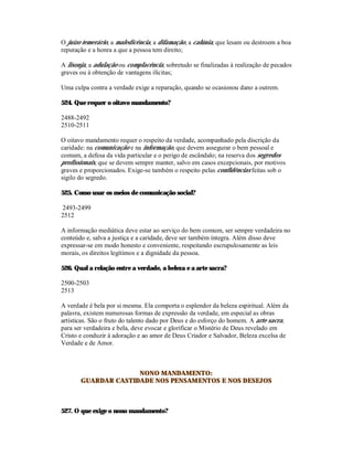 O juízo temerário, a maledicência, a difamação, a calúnia, que lesam ou destroem a boa
reputação e a honra a que a pessoa tem direito;

A lisonja, a adulação ou complacência, sobretudo se finalizadas à realização de pecados
graves ou à obtenção de vantagens ilícitas;

Uma culpa contra a verdade exige a reparação, quando se ocasionou dano a outrem.

524. Que requer o oitavo mandamento?

2488-2492
2510-2511

O oitavo mandamento requer o respeito da verdade, acompanhado pela discrição da
caridade: na comunicação e na informação, que devem assegurar o bem pessoal e
comum, a defesa da vida particular e o perigo de escândalo; na reserva dos segredos
profissionais, que se devem sempre manter, salvo em casos excepcionais, por motivos
graves e proporcionados. Exige-se também o respeito pelas confidências feitas sob o
sigilo do segredo.

525. Como usar os meios de comunicação social?

2493-2499
2512

A informação mediática deve estar ao serviço do bem comum, ser sempre verdadeira no
conteúdo e, salva a justiça e a caridade, deve ser também íntegra. Além disso deve
expressar-se em modo honesto e conveniente, respeitando escrupulosamente as leis
morais, os direitos legítimos e a dignidade da pessoa.

526. Qual a relação entre a verdade, a beleza e a arte sacra?

2500-2503
2513

A verdade é bela por si mesma. Ela comporta o esplendor da beleza espiritual. Além da
palavra, existem numerosas formas de expressão da verdade, em especial as obras
artísticas. São o fruto do talento dado por Deus e do esforço do homem. A arte sacra,
para ser verdadeira e bela, deve evocar e glorificar o Mistério de Deus revelado em
Cristo e conduzir à adoração e ao amor de Deus Criador e Salvador, Beleza excelsa de
Verdade e de Amor.



                     NONO MANDAMENTO:
       GUARDAR CASTIDADE NOS PENSAMENTOS E NOS DESEJOS



527. O que exige o nono mandamento?
 