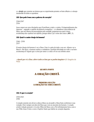 e a inveja, que consiste na tristeza que se experimenta perante os bens alheios e o desejo
imoderado de deles se apoderar.

532. Que pede Jesus com a pobreza de coração?

2544-2547
2556

Jesus requer aos seus discípulos que O prefiram a tudo e a todos. O desprendimento das
riquezas – segundo o espírito da pobreza evangélica – e o abandono à providência de
Deus, que nos liberta da preocupação pelo amanhã, preparam-nos para a bem-
aventurança dos «pobres em espírito, porque deles é já o reino dos céus» (Mt 5, 3).

533. Qual é o maior desejo do homem?

2548 - 2550
2557

O maior desejo do homem é ver a Deus. Este é o grito de todo o seu ser: «Quero ver a
Deus!». De facto, o homem realiza a verdadeira e perfeita felicidade na visão e na bem-
aventurança d’Aquele que o criou por amor e o atrai a Si no seu infinito amor.



«Aquele que vê a Deus, obteve todos os bens que se podem imaginar» (S. Gregório de
Nisa)



                                   QUARTA PARTE

                           A ORAÇÃO CRISTÃ


                                 PRIMEIRA SECÇÃO
                         A ORAÇÃO NA VIDA CRISTÃ



534. O que é a oração?

2558-2565
2590

A oração consiste em elevar a alma a Deus ou em pedir a Deus bens conformes à sua
vontade. Ela é sempre um dom de Deus que vem ao encontro do homem. A oração
cristã é relação pessoal e viva dos filhos de Deus com o Pai infinitamente bom, com o
seu Filho Jesus Cristo e com o Espírito Santo que habita no coração daqueles.
 