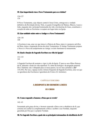 22. Que importância tem o Novo Testamento para os cristãos?

124-127
139

O Novo Testamento, cujo objecto central é Jesus Cristo, entrega-nos a verdade
definitiva da Revelação divina. Nele, os quatro Evangelhos de Mateus, Marcos, Lucas e
João, enquanto são o principal testemunho da vida e da doutrina de Jesus, constituem o
coração de todas as Escrituras e ocupam um lugar único na Igreja.

23. Que unidade existe entre o Antigo e o Novo Testamento?

128-130
140

A Escritura é una, uma vez que única é a Palavra de Deus, único é o projecto salvífico
de Deus, única a inspiração divina dos dois Testamentos. O Antigo Testamento prepara
o Novo e o Novo dá cumprimento ao Antigo: os dois iluminam-se mutuamente.

24. Qual a função da Sagrada Escritura na vida da Igreja?

131-133
141

A Sagrada Escritura dá sustento e vigor à vida da Igreja. É para os seus filhos firmeza
da fé, alimento e fonte de vida espiritual. É a alma da teologia e da pregação pastoral.
Diz o Salmista: ela é «lâmpada para os meus passos, luz no meu caminho» (Sal
119,105). Por isso, a Igreja exorta à leitura frequente da Sagrada Escritura, uma vez que
«a ignorância das Escrituras é ignorância de Cristo» (S. Jerónimo).



                                CAPÍTULO TERCEIRO

                     A RESPOSTA DO HOMEM A DEUS

                                      EU CREIO



25. Como responde o homem a Deus que se revela?

142- 43

Sustentado pela graça divina, o homem responde a Deus com a obediência da fé, que
consiste em confiar-se completamente a Deus e acolher a sua Verdade, enquanto
garantida por Ele que é a própria Verdade.

26. Na Sagrada Escritura, quais são os principais testemunhos de obediência da fé?
 