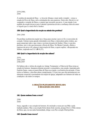 2578-2580;
2594

À sombra da morada de Deus – a Arca da Aliança e mais tarde o templo – cresce a
oração do Povo de Deus, sob a orientação dos seus pastores. Entre eles, David é o rei
«segundo o coração de Deus», o pastor que reza pelo seu povo. A sua oração é um
modelo da oração do povo pois é adesão à promessa divina e confiança cheia de amor
n’Aquele que é o único Rei e Senhor.

539. Qual a importância da oração na missão dos profetas?

2581-2584

Os profetas recebem da oração luz e força para exortar o povo à fé e à conversão do
coração. Entram numa grande intimidade com Deus e intercedem pelos irmãos, aos
quais anunciam tudo o que viram e ouviram da parte do Senhor. Elias é o pai dos
profetas, isto é, dos que procuram o Rosto de Deus. No Monte Carmelo, obtém o
regresso do povo à fé, graças à intervenção de Deus, a quem suplica: «Responde-me
Senhor, responde-me!» (1 Re 18,37).

540. Qual é a importância da oração dos salmos?

2579;
2585-2589
2596-2597

Os Salmos são o vértice da oração no Antigo Testamento: a Palavra de Deus torna-se
oração do homem. Inseparavelmente pessoal e comunitária, esta oração, inspirada pelo
Espírito Santo, canta as maravilhas de Deus na criação e na história da salvação. Cristo
rezou os Salmos, e deu-lhes pleno cumprimento. E é por isso que eles permanecem um
elemento essencial e permanente da oração da Igreja, adaptados aos homens de todas as
condições e de todos os tempos.



                     A ORAÇÃO PLENAMENTE REVELADA
                          E REALIZADA EM JESUS



541. Quem ensinou Jesus a rezar?

2599
2620

Jesus, segundo o seu coração de homem, foi ensinado a rezar por sua Mãe e pela
tradição judaica. Mas a sua oração brota duma fonte secreta, porque Ele é o Filho eterno
de Deus, que, na sua santa humanidade, dirige a seu Pai a oração filial perfeita.

542. Quando Jesus rezava?
 