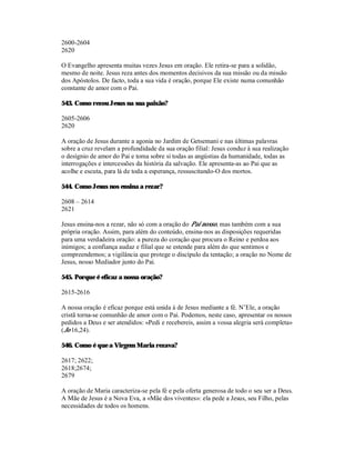2600-2604
2620

O Evangelho apresenta muitas vezes Jesus em oração. Ele retira-se para a solidão,
mesmo de noite. Jesus reza antes dos momentos decisivos da sua missão ou da missão
dos Apóstolos. De facto, toda a sua vida é oração, porque Ele existe numa comunhão
constante de amor com o Pai.

543. Como rezou Jesus na sua paixão?

2605-2606
2620

A oração de Jesus durante a agonia no Jardim de Getsemani e nas últimas palavras
sobre a cruz revelam a profundidade da sua oração filial: Jesus conduz à sua realização
o desígnio de amor do Pai e toma sobre si todas as angústias da humanidade, todas as
interrogações e intercessões da história da salvação. Ele apresenta-as ao Pai que as
acolhe e escuta, para lá de toda a esperança, ressuscitando-O dos mortos.

544. Como Jesus nos ensina a rezar?

2608 – 2614
2621

Jesus ensina-nos a rezar, não só com a oração do Pai nosso, mas também com a sua
própria oração. Assim, para além do conteúdo, ensina-nos as disposições requeridas
para uma verdadeira oração: a pureza do coração que procura o Reino e perdoa aos
inimigos; a confiança audaz e filial que se estende para além do que sentimos e
compreendemos; a vigilância que protege o discípulo da tentação; a oração no Nome de
Jesus, nosso Mediador junto do Pai.

545. Porque é eficaz a nossa oração?

2615-2616

A nossa oração é eficaz porque está unida à de Jesus mediante a fé. N’Ele, a oração
cristã torna-se comunhão de amor com o Pai. Podemos, neste caso, apresentar os nossos
pedidos a Deus e ser atendidos: «Pedi e recebereis, assim a vossa alegria será completa»
(Jo 16,24).

546. Como é que a Virgem Maria rezava?

2617; 2622;
2618;2674;
2679

A oração de Maria caracteriza-se pela fé e pela oferta generosa de todo o seu ser a Deus.
A Mãe de Jesus é a Nova Eva, a «Mãe dos viventes»: ela pede a Jesus, seu Filho, pelas
necessidades de todos os homens.
 