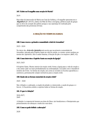547. Existe no Evangelho uma oração de Maria?

2619

Para além da intercessão de Maria em Caná da Galileia, o Evangelho apresenta-nos o
Magnificat (Lc 1,46-55), cântico da Mãe de Deus e da Igreja, jubilosa acção de graças
que se eleva do coração dos pobres porque a sua esperança foi realizada pelo
cumprimento das promessas divinas.



                       A ORAÇÃO NO TEMPO DA IGREJA



548. Como rezava a primeira comunidade cristã de Jerusalém?

2623 - 2624

No início dos Actos dos Apóstolos está escrito que na primeira comunidade de
Jerusalém, educada pelo Espírito Santo na vida de oração, os crentes «eram assíduos ao
ensino dos Apóstolos, fiéis à união fraterna, à fracção do pão e às orações» (Act 2, 42).

549. Como intervém o Espírito Santo na oração da Igreja?

2623; 2625

O Espírito Santo, Mestre interior da oração cristã, forma a Igreja para a vida de oração e
a faz entrar cada vez mais profundamente na contemplação e na união com o insondável
mistério de Cristo. As formas de oração, tais como as revelam os Escritos apostólicos e
canónicos, permanecerão sempre normativas para a oração cristã.

550. Quais são as formas essenciais da oração cristã?

2643 – 2644

São a bênção e a adoração, a oração de petição e a intercessão, a acção de graças e o
louvor. A Eucaristia contém e exprime todas as formas de oração.

551. O que é a bênção?

2626-2627;
2645

A bênção é a resposta do homem aos dons de Deus: nós bendizemos o Omnipotente que
primeiramente nos abençoa e enche dos seus dons.

552. Como se pode definir a adoração?

2628
 