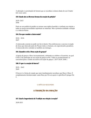 A adoração é a prostração do homem que se reconhece criatura diante do seu Criador
três vezes santo.

553. Quais são as diversas formas da oração de petição?

2629- 2633
2646

Pode ser um pedido de perdão ou mesmo uma súplica humilde e confiante em relação a
todas as nossas necessidades espirituais ou materiais. Mas a primeira realidade a desejar
é a vinda do Reino.

554. Em que consiste a intercessão?

2634 – 2636
2647

A intercessão consiste no pedir em favor doutro. Ela conforma-nos e une-nos à oração
de Jesus que intercede junto do Pai por todos os homens, em especial pelos pecadores.
A intercessão deve estender-se também aos inimigos.

555. Quando se dá a Deus acção de graças?

A Igreja dá graças a Deus incessantemente, sobretudo ao celebrar a Eucaristia, na qual
Cristo a faz participar na sua acção de graças ao Pai. Todos os acontecimentos se
convertem para o cristão em motivo de acção de graças. ( 2637-2638; 2648 )

556. O que é a oração de louvor?

2639 – 2643
2649

O louvor é a forma de oração que mais imediatamente reconhece que Deus é Deus. É
completamente desinteressada: canta Deus por Ele ser quem é e glorifica-O porque Ele
é.



                                CAPÍTULO SEGUNDO


                          A TRADIÇÃO DA ORAÇÃO



557. Qual a importância da Tradição em relação à oração?

2650-2651
 