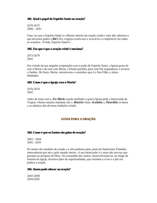 561. Qual o papel do Espírito Santo na oração?

2670-2672
2680 – 2681

Uma vez que o Espírito Santo é o Mestre interior da oração cristã e «nós não sabemos o
que devemos pedir» (Rm 8,26), a Igreja exorta-nos a invocá-lo e a implorá-lo em todas
as ocasiões: «Vinde, Espírito Santo!».

562. Em que é que a oração cristã é mariana?

2673-2679
2682

Em virtude da sua singular cooperação com a acção do Espírito Santo, a Igreja gosta de
orar a Maria e de orar com Maria, a Orante perfeita, para com Ela engrandecer e invocar
o Senhor. De facto, Maria, «mostra-nos o caminho» que é o Seu Filho, o único
Mediador.

563. Como é que a Igreja reza a Maria?

2676-2678
2682

Antes de mais com a Ave Maria, oração mediante a qual a Igreja pede a intercessão da
Virgem. Outras orações marianas são o Rosário o hino Acatistos, a Paraclisis, os hinos
e os cânticos das diversas tradições cristãs.



                             GUIAS PARA A ORAÇÃO



564. Como é que os Santos são guias de oração?

2683 - 2684
2692 - 2693

Os santos são modelos de oração e a eles pedimos para, junto da Santíssima Trindade,
intercederem por nós e pelo mundo inteiro. A sua intercessão é o mais alto serviço que
prestam ao desígnio de Deus. Na comunhão dos santos, desenvolveram-se, ao longo da
história da Igreja, diversos tipos de espiritualidade, que ensinam a viver e a pôr em
prática a oração.

565. Quem pode educar na oração?

2685-2690
2694-2695
 