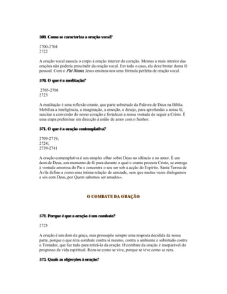 569. Como se caracteriza a oração vocal?

2700-2704
2722

A oração vocal associa o corpo à oração interior do coração. Mesmo a mais interior das
orações não poderia prescindir da oração vocal. Em todo o caso, ela deve brotar duma fé
pessoal. Com o Pai Nosso, Jesus ensinou-nos uma fórmula perfeita de oração vocal.

570. O que é a meditação?

2705-2708
2723

A meditação é uma reflexão orante, que parte sobretudo da Palavra de Deus na Bíblia.
Mobiliza a inteligência, a imaginação, a emoção, o desejo, para aprofundar a nossa fé,
suscitar a conversão do nosso coração e fortalecer a nossa vontade de seguir a Cristo. É
uma etapa preliminar em direcção à união de amor com o Senhor.

571. O que é a oração contemplativa?

2709-2719;
2724;
2739-2741

A oração contemplativa é um simples olhar sobre Deus no silêncio e no amor. É um
dom de Deus, um momento de fé pura durante o qual o orante procura Cristo, se entrega
à vontade amorosa do Pai e concentra o seu ser sob a acção do Espírito. Santa Teresa de
Ávila define-a como uma íntima relação de amizade, «em que muitas vezes dialogamos
a sós com Deus, por Quem sabemos ser amados».



                            O COMBATE DA ORAÇÃO



572. Porque é que a oração é um combate?

2725

A oração é um dom da graça, mas pressupõe sempre uma resposta decidida da nossa
parte, porque o que reza combate contra si mesmo, contra o ambiente e sobretudo contra
o Tentador, que faz tudo para retirá-lo da oração. O combate da oração é inseparável do
progresso da vida espiritual. Reza-se como se vive, porque se vive como se reza.

573. Quais as objecções à oração?
 