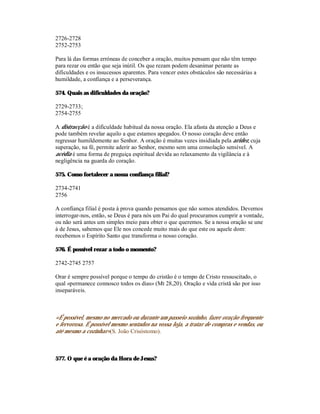 2726-2728
2752-2753

Para lá das formas erróneas de conceber a oração, muitos pensam que não têm tempo
para rezar ou então que seja inútil. Os que rezam podem desanimar perante as
dificuldades e os insucessos aparentes. Para vencer estes obstáculos são necessárias a
humildade, a confiança e a perseverança.

574. Quais as dificuldades da oração?

2729-2733;
2754-2755

A distracção é a dificuldade habitual da nossa oração. Ela afasta da atenção a Deus e
pode também revelar aquilo a que estamos apegados. O nosso coração deve então
regressar humildemente ao Senhor. A oração é muitas vezes insidiada pela aridez, cuja
superação, na fé, permite aderir ao Senhor, mesmo sem uma consolação sensível. A
acédia é uma forma de preguiça espiritual devida ao relaxamento da vigilância e à
negligência na guarda do coração.

575. Como fortalecer a nossa confiança filial?

2734-2741
2756

A confiança filial é posta à prova quando pensamos que não somos atendidos. Devemos
interrogar-nos, então, se Deus é para nós um Pai do qual procuramos cumprir a vontade,
ou não será antes um simples meio para obter o que queremos. Se a nossa oração se une
à de Jesus, sabemos que Ele nos concede muito mais do que este ou aquele dom:
recebemos o Espírito Santo que transforma o nosso coração.

576. É possível rezar a todo o momento?

2742-2745 2757

Orar é sempre possível porque o tempo do cristão é o tempo de Cristo ressuscitado, o
qual «permanece connosco todos os dias» (Mt 28,20). Oração e vida cristã são por isso
inseparáveis.



«É possível, mesmo no mercado ou durante um passeio sozinho, fazer oração frequente
e fervorosa. É possível mesmo sentados na vossa loja, a tratar de compras e vendas, ou
até mesmo a cozinhar»(S. João Crisóstomo).



577. O que é a oração da Hora de Jesus?
 