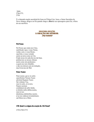 2604;
2746-275;
2758

É a chamada oração sacerdotal de Jesus na Última Ceia. Jesus, o Sumo Sacerdote da
Nova Aliança, dirige-a ao Pai quando chega a Hora da sua «passagem» para Ele, a Hora
do seu sacrifício.



                                SEGUNDA SECÇÃO
                           A ORAÇÃO DO SENHOR:
                                PAI NOSSO



Pai Nosso

Pai Nosso que estais nos Céus,
santificado seja o vosso Nome,
venha a nós o vosso Reino,
seja feita a vossa vontade
assim na terra como no Céu.
O pão nosso de cada dia nos dai hoje,
perdoai-nos as nossas ofensas
assim como nós perdoamos
a quem nos tem ofendido,
e não nos deixeis cair em tentação,
mas livrai-nos do Mal.

Pater Noster

Pater noster, qui es in cælis:
sanctificétur Nomen Tuum:
advéniat Regnum Tuum:
fiat volúntas Tua,
sicut in cælo, et in terra.
Panem nostrum
cotidiánum da nobis hódie,
et dimítte nobis débita nostra,
sicut et nos
dimíttimus debitóribus nostris.
et ne nos indúcas in tentatiónem;
sed líbera nos a Malo.



578. Qual é a origem da oração do Pai Nosso?

2759-2760 2773
 