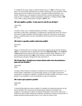 A vontade do Pai é que «todos os homens sejam salvos» (1 Tim 2,3). Para isso é que
Jesus veio: para realizar perfeitamente a Vontade salvífica do Pai. Nós pedimos a Deus
Pai que una a nossa vontade à do seu Filho, a exemplo de Maria Santíssima e dos
Santos. Pedimos que o seu desígnio de benevolência se realize plenamente na terra
como no céu. É mediante a oração que podemos «discernir a vontade de Deus» (Rm
12,2) e obter a «perseverança para a cumprir» (Heb 10, 36).

592. Que significa o pedido: «O pão nosso de cada dia nos dai hoje»?

2828-2834
2861

Ao pedir a Deus, com o confiante abandono dos filhos, o alimento quotidiano
necessário a todos para a subsistência, reconhecemos o quanto Deus nosso Pai é bom e
está acima de toda a bondade. Pedimos também a graça de saber agir de modo que a
justiça e a partilha façam com que a abundância de uns possa prover às necessidades
dos outros.

593. Qual é o específico sentido cristão deste pedido?

2835-2837
2861

Porque «o homem não vive só de pão, mas de toda a palavra que sai da boca de Deus»
(Mt 4,4), este pedido refere-se igualmente à fome da Palavra de Deus e à do Corpo de
Cristo recebido na Eucaristia, bem como à fome do Espírito Santo. Pedimo-Lo, com
uma confiança absoluta, para hoje, o hoje de Deus, o qual nos é dado sobretudo na
Eucaristia que antecipa o banquete do reino que há-de vir.

594. Porque dizer: «Perdoai-nos as nossas ofensas assim como nós perdoamos a
quem nos tem ofendido»?

2838-2839
2862

Ao pedir a Deus Pai para nos perdoar, reconhecemo-nos pecadores diante d’Ele. E, ao
mesmo tempo, confessamos a sua misericórdia, porque, no seu Filho e através dos
sacramentos, «recebemos a redenção, o perdão dos pecados» (Col 1,14). Porém, o nosso
pedido só será atendido se tivermos perdoado aos que nos ofenderam.

595. Como é que é possível o perdão?

2840-2845
2862

A misericórdia penetra no nosso coração só se também nós soubermos perdoar, até aos
nossos inimigos. Ora, mesmo que ao homem pareça impossível satisfazer esta
exigência, o coração que se oferece ao Espírito Santo pode, como Cristo, amar até ao
extremo do amor, mudar a ferida em compaixão, transformar a ofensa em intercessão. O
perdão participa da misericórdia divina e é um vértice da oração cristã.
 