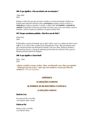 596. O que significa: «Não nos deixeis cair em tentação»?

2846-2849
2863

Pedimos a Deus Pai que não nos deixe sozinhos e à mercê da tentação. Pedimos ao
Espírito para sabermos discernir entre a provação que ajuda a crescer no bem e a
tentação que conduz ao pecado e à morte, e, ainda, entre ser tentados e consentir na
tentação. Esta petição coloca-nos em união com Jesus, que, com a sua oração, venceu a
tentação e solicita a graça da vigilância e da perseverança final.

597. Porque concluímos pedindo: «Mas livra-nos do Mal»?

2850-2854
2864

O Mal indica a pessoa de Satanás que se opõe a Deus e que é «o sedutor de toda a terra»
(Ap 12, 9). A vitória sobre o diabo já foi alcançada por Cristo. Mas nós pedimos para
que a família humana seja libertada de Satanás e das suas obras. Pedimos também o
dom precioso da paz e a graça da esperança perseverante da vinda de Cristo, que nos
libertará definitivamente do Maligno.

598. O que significa o Ámen final?

2855 - 2856
2865

«Depois, acabada a oração, tu dizes: Ámen, corroborando com o Ámen, que significa
“Assim seja, que isso se faça”, tudo o que está contido na «oração que Deus nos
ensinou»(S. Cirilo de Jerusalém).



                                     APÊNDICE

                             A) ORAÇÕES COMUNS

                B) FÓRMULAS DE DOUTRINA CATÓLICA

                              A) ORAÇÕES COMUNS

Sinal da Cruz

Em nome do Pai e do Filho
e do Espírito Santo. Ámen.

Glória ao Pai

Glória ao Pai e ao Filho
e ao Espírito Santo.
 