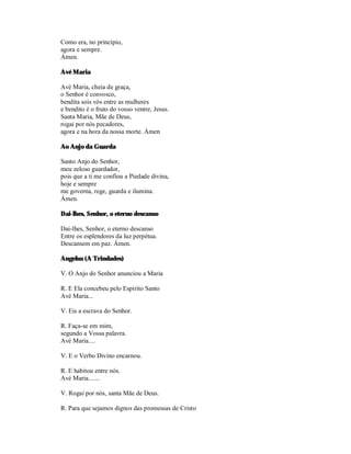 Como era, no princípio,
agora e sempre.
Ámen.

Avé Maria

Avé Maria, cheia de graça,
o Senhor é convosco,
bendita sois vós entre as mulheres
e bendito é o fruto do vosso ventre, Jesus.
Santa Maria, Mãe de Deus,
rogai por nós pecadores,
agora e na hora da nossa morte. Ámen

Ao Anjo da Guarda

Santo Anjo do Senhor,
meu zeloso guardador,
pois que a ti me confiou a Piedade divina,
hoje e sempre
me governa, rege, guarda e ilumina.
Ámen.

Dai-lhes, Senhor, o eterno descanso

Dai-lhes, Senhor, o eterno descanso
Entre os esplendores da luz perpétua.
Descansem em paz. Ámen.

Angelus (A Trindades)

V. O Anjo do Senhor anunciou a Maria

R. E Ela concebeu pelo Espírito Santo
Avé Maria...

V. Eis a escrava do Senhor.

R. Faça-se em mim,
segundo a Vossa palavra.
Avé Maria....

V. E o Verbo Divino encarnou.

R. E habitou entre nós.
Avé Maria.......

V. Rogai por nós, santa Mãe de Deus.

R. Para que sejamos dignos das promessas de Cristo
 