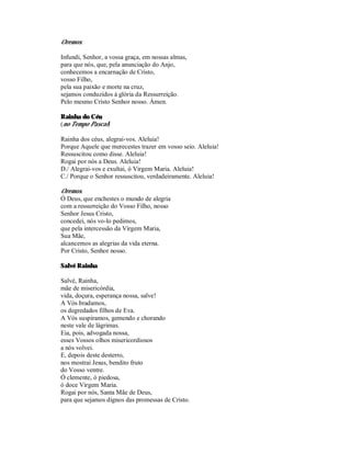 Oremos:

Infundi, Senhor, a vossa graça, em nossas almas,
para que nós, que, pela anunciação do Anjo,
conhecemos a encarnação de Cristo,
vosso Filho,
pela sua paixão e morte na cruz,
sejamos conduzidos à glória da Ressurreição.
Pelo mesmo Cristo Senhor nosso. Ámen.

Rainha do Céu
(no Tempo Pascal)

Rainha dos céus, alegrai-vos. Aleluia!
Porque Aquele que merecestes trazer em vosso seio. Aleluia!
Ressuscitou como disse. Aleluia!
Rogai por nós a Deus. Aleluia!
D./ Alegrai-vos e exultai, ó Virgem Maria. Aleluia!
C./ Porque o Senhor ressuscitou, verdadeiramente. Aleluia!

Oremos.
Ó Deus, que enchestes o mundo de alegria
com a ressurreição do Vosso Filho, nosso
Senhor Jesus Cristo,
concedei, nós vo-lo pedimos,
que pela intercessão da Virgem Maria,
Sua Mãe,
alcancemos as alegrias da vida eterna.
Por Cristo, Senhor nosso.

Salvé Rainha

Salvé, Rainha,
mãe de misericórdia,
vida, doçura, esperança nossa, salve!
A Vós bradamos,
os degredados filhos de Eva.
A Vós suspiramos, gemendo e chorando
neste vale de lágrimas.
Eia, pois, advogada nossa,
esses Vossos olhos misericordiosos
a nós volvei.
E, depois deste desterro,
nos mostrai Jesus, bendito fruto
do Vosso ventre.
Ó clemente, ó piedosa,
ó doce Virgem Maria.
Rogai por nós, Santa Mãe de Deus,
para que sejamos dignos das promessas de Cristo.
 