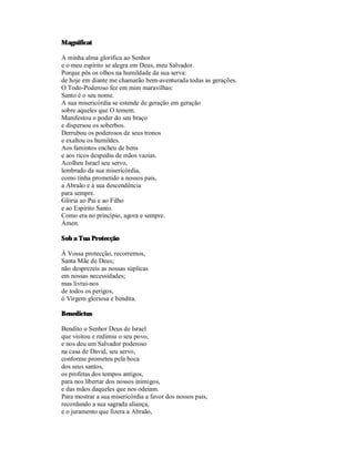Magnificat

A minha alma glorifica ao Senhor
e o meu espírito se alegra em Deus, meu Salvador.
Porque pôs os olhos na humildade da sua serva:
de hoje em diante me chamarão bem-aventurada todas as gerações.
O Todo-Poderoso fez em mim maravilhas:
Santo é o seu nome.
A sua misericórdia se estende de geração em geração
sobre aqueles que O temem.
Manifestou o poder do seu braço
e dispersou os soberbos.
Derrubou os poderosos de seus tronos
e exaltou os humildes.
Aos famintos encheu de bens
e aos ricos despediu de mãos vazias.
Acolheu Israel seu servo,
lembrado da sua misericórdia,
como tinha prometido a nossos pais,
a Abraão e à sua descendência
para sempre.
Glória ao Pai e ao Filho
e ao Espírito Santo.
Como era no princípio, agora e sempre.
Ámen.

Sob a Tua Protecção

À Vossa protecção, recorremos,
Santa Mãe de Deus;
não desprezeis as nossas súplicas
em nossas necessidades;
mas livrai-nos
de todos os perigos,
ó Virgem gloriosa e bendita.

Benedictus

Bendito o Senhor Deus de Israel
que visitou e redimiu o seu povo,
e nos deu um Salvador poderoso
na casa de David, seu servo,
conforme prometeu pela boca
dos seus santos,
os profetas dos tempos antigos,
para nos libertar dos nossos inimigos,
e das mãos daqueles que nos odeiam.
Para mostrar a sua misericórdia a favor dos nossos pais,
recordando a sua sagrada aliança,
e o juramento que fizera a Abraão,
 