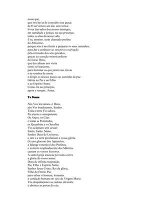 nosso pai,
que nos havia de conceder esta graça:
de O servirmos um dia, sem temor,
livres das mãos dos nossos inimigos,
em santidade e justiça, na sua presença,
todos os dias da nossa vida.
E tu, menino, serás chamado profeta
do Altíssimo,
porque irás à sua frente a preparar os seus caminhos,
para dar a conhecer ao seu povo a salvação
pela remissão dos seus pecados,
graças ao coração misericordioso
do nosso Deus,
que das alturas nos visita
como sol nascente,
para iluminar os que jazem nas trevas
e na sombra da morte
e dirigir os nossos passos no caminho da paz.
Glória ao Pai e ao Filho
e ao Espírito Santo.
Como era no princípio,
agora e sempre. Ámen.

Te Deum

Nós Vos louvamos, ó Deus,
nós Vos bendizemos, Senhor.
Toda a terra Vos adora,
Pai eterno e omnipotente.
Os Anjos, os Céus
e todas as Potestades,
os Querubins e os Serafins
Vos aclamam sem cessar:
Santo, Santo, Santo,
Senhor Deus do Universo,
o céu e a terra proclamam a vossa glória.
O coro glorioso dos Apóstolos,
a falange venerável dos Profetas,
o exército resplandecente dos Mártires
cantam os vossos louvores.
A santa Igreja anuncia por toda a terra
a glória do vosso nome:
Deus de infinita majestade,
Pai, Filho e Espírito Santo.
Senhor Jesus Cristo, Rei da glória,
Filho do Eterno Pai,
para salvar o homem, tomastes
a condição humana no seio da Virgem Maria.
Vós despedaçastes as cadeias da morte
e abristes as portas do céu.
 