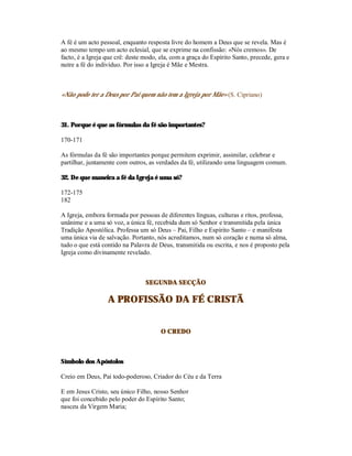 A fé é um acto pessoal, enquanto resposta livre do homem a Deus que se revela. Mas é
ao mesmo tempo um acto eclesial, que se exprime na confissão: «Nós cremos». De
facto, é a Igreja que crê: deste modo, ela, com a graça do Espírito Santo, precede, gera e
nutre a fé do indivíduo. Por isso a Igreja é Mãe e Mestra.



«Não pode ter a Deus por Pai quem não tem a Igreja por Mãe» (S. Cipriano)



31. Porque é que as fórmulas da fé são importantes?

170-171

As fórmulas da fé são importantes porque permitem exprimir, assimilar, celebrar e
partilhar, juntamente com outros, as verdades da fé, utilizando uma linguagem comum.

32. De que maneira a fé da Igreja é uma só?

172-175
182

A Igreja, embora formada por pessoas de diferentes línguas, culturas e ritos, professa,
unânime e a uma só voz, a única fé, recebida dum só Senhor e transmitida pela única
Tradição Apostólica. Professa um só Deus – Pai, Filho e Espírito Santo – e manifesta
uma única via de salvação. Portanto, nós acreditamos, num só coração e numa só alma,
tudo o que está contido na Palavra de Deus, transmitida ou escrita, e nos é proposto pela
Igreja como divinamente revelado.



                                 SEGUNDA SECÇÃO

                  A PROFISSÃO DA FÉ CRISTÃ


                                       O CREDO



Símbolo dos Apóstolos

Creio em Deus, Pai todo-poderoso, Criador do Céu e da Terra

E em Jesus Cristo, seu único Filho, nosso Senhor
que foi concebido pelo poder do Espírito Santo;
nasceu da Virgem Maria;
 