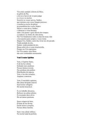Vós estais sentado à direita de Deus,
na glória do Pai,
e de novo haveis de vir para julgar
os vivos e os mortos.
Socorrei os vossos servos, Senhor,
que remistes com vosso Sangue precioso;
e recebei-os na luz da glória,
na assembleia dos vossos Santos.
Salvai o vosso povo, Senhor,
e abençoai a vossa herança;
sede o seu pastor e guia através dos tempos
e conduzi-o às fontes da vida eterna.
Nós Vos bendiremos todos os dias da nossa vida
e louvaremos para sempre o vosso nome.
Dignai-Vos, Senhor, neste dia, livrar-nos do pecado.
Tende piedade de nós,
Senhor, tende piedade de nós.
Desça sobre nós a vossa misericórdia,
Porque em Vós esperamos.
Em Vós espero, meu Deus,
não serei confundido eternamente.

Veni Creator Spiritus

Vem, ó Espírito Santo,
E da tua luz celeste
Soltando raios piedosos
Nossos ânimos reveste.
Pai carinhoso dos pobres.
Distribuidor da riqueza,
Vem, ó luz dos corações,
Amparar a natureza.

Vem, Consolador supremo,
Das almas hóspede amável,
Suavíssimo refrigério
Do mortal insaciável.

És no trabalho descanso,
Refresco na calma ardente;
És no pranto doce alívio
De um ânimo penitente.

Suave origem do bem,
Ó fonte da luz divina,
Enche nossos corações,
Nossas almas ilumina.

Sem o teu celeste influxo,
No mortal nada há perfeito;
 