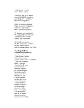 A tudo quanto é nocivo
Está o homem sujeito.

Lava o que nele há de impuro,
Quanto há de árido humedece;
Sara-lhe quanto é moléstia,
Quanto na vida padece.

O que há de dureza abranda,
O que há de mais frio aquece;
Endireita o desvairado
Que o caminho desconhece.

Os sete dons com que alentas
Os que humildes te confessam,
Aos teus devotos concede
Sempre fiéis to mereçam.

Por virtudes merecidas,
Dá-lhes fim que leve aos Céus;
Dá-lhes eternas delícias
Que aos bons prometes, meu Deus.

Vem, Espírito Santo
(Sequência de Pentecostes)

Vinde, ó santo Espírito,
vinde Amor ardente,
acendei na terra vossa luz fulgente.
Vinde, Pai dos pobres:
na dor e aflições,
vinde encher de gozo
nossos corações.
Benfeitor supremo
em todo o momento,
habitando em nós
sois o nosso alento.
Descanso na luta
e na paz encanto,
no calor sois brisa,
conforto no pranto.
Luz de santidade,
que no Céu ardeis,
abrasai as almas
dos vossos fiéis,
Sem a vossa força
e favor clemente,
nada há no homem
que seja inocente.
Lavai nossas manchas,
 