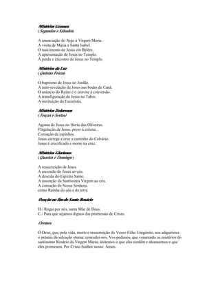Mistérios Gozosos
(Segundas e Sábados)

A anunciação do Anjo à Virgem Maria.
A visita de Maria a Santa Isabel.
O nascimento de Jesus em Belém.
A apresentação de Jesus no Templo.
A perda e encontro de Jesus no Templo.

Mistérios da Luz
(Quintas Feiras)

O baptismo de Jesus no Jordão.
A auto-revelação de Jesus nas bodas de Caná.
O anúncio do Reino e o convite à conversão.
A transfiguração de Jesus no Tabor.
A instituição da Eucaristia.

Mistérios Dolorosos
(Terças e Sextas)

Agonia de Jesus no Horto das Oliveiras.
Flagelação de Jesus, preso à coluna.
Coroação de espinhos.
Jesus carrega a cruz a caminho do Calvário.
Jesus é crucificado e morre na cruz.

Mistérios Gloriosos
(Quartas e Domingo )

A ressurreição de Jesus.
A ascensão de Jesus ao céu.
A descida do Espírito Santo.
A assunção da Santíssima Virgem ao céu.
A coroação de Nossa Senhora,
como Rainha do céu e da terra.

Oração no fim do Santo Rosário

D./ Rogai por nós, santa Mãe de Deus.
C./ Para que sejamos dignos das promessas de Cristo.

Oremos:

Ó Deus, que, pela vida, morte e ressurreição do Vosso Filho Unigénito, nos adquiristes
o prémio da salvação eterna: concedei-nos, Vos pedimos, que venerando os mistérios do
santíssimo Rosário da Virgem Maria, imitemos o que eles contêm e alcancemos o que
eles prometem. Por Cristo Senhor nosso. Ámen.
 
