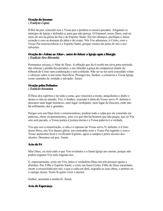 Oração do Incenso
(Tradição Copta)

Ó Rei da paz, concedei-nos a Vossa paz e perdoai os nossos pecados. Afugentai os
inimigos da Igreja e defendei-a, para que não pereça. O Emanuel, nosso Deus, está no
meio de nós na glória do Pai e do Espírito Santo. Ele nos abençoe, purifique o nosso
coração e cure as doenças da alma e do corpo. Nós Vos adoramos, ó Cristo, com o
Vosso Pai misericordioso e o Espírito Santo, porque viestes até junto de nós e nos
salvastes.

Oração de «Adeus ao Altar», antes de deixar a Igreja após a liturgia
(Tradição Siro-Maronita)

Permanece em paz, ó Altar de Deus. A oblação que de ti recebi me sirva para remissão
das ofensas e perdão dos pecados, e me obtenha a graça de comparecer diante do
tribunal de Cristo sem condenação e sem confusão. Não sei se me será concedido voltar
e oferecer sobre ti um outro Sacrifício. Protegei-me, Senhor, e conservai a Vossa Igreja,
como caminho de verdade e salvação. Ámen.

Oração pelos Defuntos
(Tradição bizantina)

Ó Deus dos espíritos e de toda a carne, que vencestes a morte, aniquilastes o diabo e
destes a vida ao mundo; Vós, ó Senhor, concedei à alma do Vosso servo N. defunto o
descanso num lugar luminoso, num lugar verdejante, num lugar de frescura, onde não
há sofrimento, dor e gemidos.

Porque sois um Deus bom e misericordioso, perdoai toda a culpa por ele cometida em
palavras, obras ou pensamentos, uma vez que não há homem que não peque, que só Vós
sois sem pecado, a Vossa justiça é justiça eterna e a Vossa palavra é a verdade.

Vós que sois a ressurreição, a vida e o repouso do Vosso servo N. defunto, ó Cristo
nosso Deus, nós Vos damos glória, em comunhão com o Vosso Pai ingénito e com o
Vosso santíssimo bom e vivificante Espírito, agora e sempre e pelos séculos dos
séculos. Descanse em paz. Ámen.

Acto de Fé

Meu Deus, eu creio tudo o que Vós revelastes e a Santa Igreja nos ensina, porque não
podeis enganar-Vos nem enganar-nos.

E, expressamente, creio em Vós, único e verdadeiro Deus em três pessoas iguais e
distintas: Pai, Filho e Espírito Santo; e creio em Jesus Cristo, Filho de Deus encarnado,
morto e ressuscitado por nós, e que a cada um dará, segundo as suas obras, o prémio ou
o castigo eterno. Nesta fé quero viver e morrer.

Senhor, aumentai a minha fé. Ámen.

Acto de Esperança
 